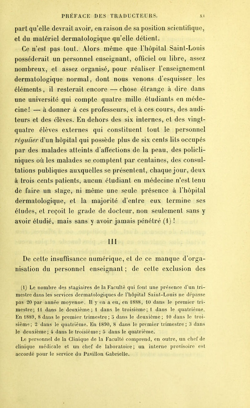 part qu’elle devrait avoir, en raison de sa position scientifique, et du matériel dermatologique qu’elle détient. Ce n’est pas tout. Alors même que l’hôpital Saint-Louis posséderait un personnel enseignant, officiel ou libre, assez nombreux, et assez organisé, pour réaliser l’enseignement dermatologique normal, dont nous venons d’esquisser les éléments, il resterait encore —chose étrange à dire dans une université qui compte quatre mille étudiants en méde- cine! — à donner à ces professeurs, et à ces cours, des audi- teurs et des élèves. En dehors des six internes, et des vingt- quatre élèves externes qui constituent tout le personnel régulier d’un hôpital qui possède plus de six cents lits occupés par des malades atteints d’affections de la peau, des policli- niques où les malades se comptent par centaines, des consul- tations publiques auxquelles se présentent, chaque jour, deux à trois cents patients, aucun étudiant en médecine n’est tenu de faire un stage, ni même une seule présence à l’hôpital dermatologique, et la majorité d’entre eux termine ses études, et reçoit le grade de docteur, non seulement sans y avoir étudié, mais sans y avoir jamais pénétré (1) ! III De cette insuffisance numérique, et de ce manque d’orga- nisation du personnel enseignant ; de cette exclusion des (1) Le nombre des stagiaires de la Faculté qui font une présence d’un tri- mestre dans les services dermatologiques de l’hôpital Saint-Louis ne dépasse pas 20 par année moyenne. Il y en a eu, en 1888, 10 dans le premier tri- mestre; 11 dans le deuxième; 1 dans le troisième; 1 dans le quatrième. En 1889, 8 dans le premier trimestre; o dans le deuxième; 10 dans le troi- sième; 2 dans le quatrième. En 1890, 8 dans le premier trimestre; 3 dans le deuxième; 4 dans le troisième; 5 dans le quatrième. Le personnel de la Clinique de la Faculté comprend, en outre, un chef de clinique médicale et un chef de laboratoire ; un interne provisoire est accordé pour le service du Pavillon Gabrielle.