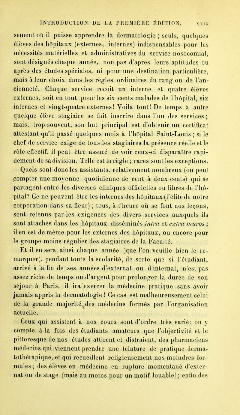 sement où il puisse apprendre la dermatologie ; seuls, quelques élèves des hôpitaux (externes, internes) indispensables pour les nécessités matérielles et administratives du service nosocomial, sont désignés chaque année, non pas d’après leurs aptitudes ou après des études spéciales, ni pour une destination particulière, mais à leur choix dans les règles ordinaires du rang ou de l’an- cienneté, Chaque service reçoit un interne et quatre élèves externes, soit en tout pour les six cents malades de l’hôpital, six internes et vingt-quatre externes ! Voilà tout! De temps à autre quelque élève stagiaire se fait inscrire dans l'un des services ; mais, trop souvent, son but principal est d’obtenir un certificat attestant qu’il passé quelques mois à l’hôpital Saint-Louis ; si le chef de service exige de tous les stagiaires la présence réelle et le rôle effectif, il peut être assuré de voir ceux-ci disparaître rapi- dement de sa division. Telle est la règle ; rares sont les exceptions. Quels sont donc les assistants, relativement nombreux (on peut compter une moyenne quotidienne de cent à deux cents) qui se partagent entre les diverses cliniques officielles ou libres de l’hô- pital? Ce ne peuvent être les internes des hôpitaux (l’élite de notre corporation dans sa fleur) ; tous, à l’heure où se font nos leçons, sont retenus par les exigences des divers services auxquels ils sont attachés dans les hôpitaux disséminés intra et extra muros ; il en est de même pour les externes des hôpitaux, ou encore pour le groupe moins régulier des stagiaires de la Faculté. Et il en sera ainsi chaque année (que l’on veuille bien le re- marquer), pendant toute la scolarité, de sorte que si l’étudiant, arrivé à la fin de ses années d’externat ou d’internat, n’est pas assez riche de temps ou d’argent pour prolonger la durée de son séjour à Paris, il ira exercer la médecine pratique sans avoir jamais appris la dermatologie! Ce cas est malheureusement celui de la grande majorité^des médecins formés par l’organisation actuelle. Ceux qui assistent à nos cours sont d’ordre très varié; on y compte à la fois des étudiants amateurs que l’objectivité et le pittoresque de nos études attirent et distraient, des pharmaciens médecins qui viennent prendre une teinture de pratique derma- tothérapique, et qui recueillent religieusement nos moindres for- mules ; des élèves en médecine en rupture momentané d’exter- nat ou de stage (mais au moins pour un motif louable) ; enfin des