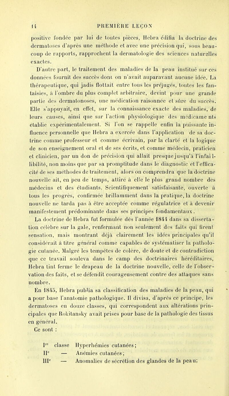 positive fondée par lui de toutes pièces, Ilebra édifia la doctrine des dermatoses d’après une méthode et avec une précision qui, sous beau- coup de rapports, rapprochent la dermatologie des sciences naturelles exactes. D’autre part, le traitement des maladies de la peau institué sur ces données fournit des succès dont on n’avait auparavant aucune idée. La thérapeutique, qui jadis flottait entre tous les préjugés, toutes les fan- taisies, à l’ombre du plus complet arbitraire, devint pour une grande partie des dermatonoses, une médication raisonnée et sûre du succès. Elle s’appuyait, en effet, sur la connaissance exacte des maladies, de leurs causes, ainsi que sur l’action physiologique des médicame nts établie expérimentalement. Si l’on se rappelle enfin la puissante in- fluence personnelle que Hebra a exercée dans l’application de sa doc- trine comme professeur et comme écrivain, par la clarté et la logique de son enseignement oral et de ses écrits, et comme médecin, praticien et clinicien, par un don de précision qui allait presque jusqu’à l’infail- libilité, non moins que par sa promptitude dans le diagnostic et l’effica- cité de ses méthodes de traitement, alors on comprendra que la doctrine nouvelle ait, en peu de temps, attiré à elle le plus grand nombre des médecins et des étudiants. Scientifiquement satisfaisante, ouverte à tous les progrès, confirmée brillamment dans la pratique, la doctrine nouvelle ne tarda pas à être acceptée comme régulatrice et à devenir manifestement prédominante dans ses principes fondamentaux. La doctrine de Hebra fut formulée dès l’année 1844 dans sa disserta- tion célèbre sur la gale, renfermant non seulement des faits qui firent sensation, mais montrant déjà clairement les idées principales qu’il considérait à titre général comme capables de systématiser la patholo- gie cutanée. Malgré les tempêtes de colère, de doute et de contradiction que ce travail souleva dans le camp des doctrinaires héréditaires, Hebra tint ferme le drapeau de la doctrine nouvelle, celle de l’obser- vation des faits, et se défendit courageusement contre des attaques sans nombre. En 1845, Hebra publia sa classification des maladies de la peau, qui a pour base l’anatomie pathologique. H divisa, d’après ce principe, les dermatoses en douze classes, qui correspondent aux altérations prin- cipales que Rokitansky avait prises pour base de la pathologie des tissus en général. Ce sont : L® classe Hyperhémies cutanées ; IP — Anémies cutanées ; HP — Anomalies de sécrétion des glandes de la peau;