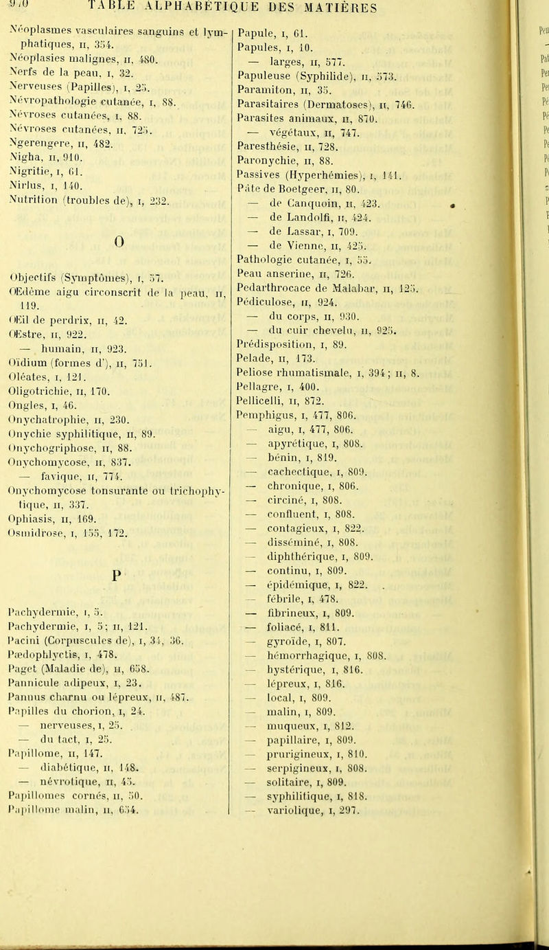 -Vl’oplasmes vasculaires sanguins el lym- phatiques, II, 3;')4. Néoplasies malignes, ii, 480. Nerfs de la peau, i, 32. Nerveuses (Papilles), i, a.'l. Névropathologie cutanée, i, 88. Névroses cutanées, i, 88. .Névroses cutanées, ii, 72’i. Ngerengere, ii, 482. Nigha, II, 910. Nigritie, i, 01. Nirlus, I, 140. Nutrilion (troubles de), i, 232. O P Pachydermie, i, .3. Pachydermie, i, o; ii, 121. Pacini (Corpuscules de), i, 31, 36. Pædoptilyctis, i, 478. Paget (Maladie de), ii, 6.38. Pannicule adipeux, i, 23. l’anmis charnu ou lépreux, ii, 487. P.qiilles du chorion, i, 24. — nerveuses, i, 2.7. — du tact. I, 23. Pa])illome, ii, 147. — diabétique, ii, 148. — névrotique, ii, 43. Pa]dllomes cornés, ii, 30. Papilloine malin, ii, 0.34. Papule, I, Cl. Papules, I, 10. — larges, ii, 377. Papuleuse fSyphilide), ii, 373. Paramiton, ii, 33. Parasitaires (Dermatoses), n, 740. Parasites animaux, ii, 870. — végétaux. II, 747. Paresthésie, ii, 728. Paronychie, ii, 88. Passives (Hyperhémies), i, 141. Pâte de Roetgeer, ii, 80. — de Canquoin, ii, 423. — de Landolfi, it, 424. — de Lassar, i, 709. — de Vienne, ii, 423. Pathologie cutanée, i, 33. Peau anseriue, ii, 726. Pedarthrocace de Malabar, ii, 123 Pédiculose, ii, 924. — du corps. II, 930. — du cuir chevelu, ii, 923. Prédisposition, i, 89. Pelade, ii, 173. Peliose rhumatismale, i, 394; ii, 8 Pellagre, i, 400. Pellicelli, ii, 872. Pemphigus, i, 477, 806. - aigu, I, 477, 806. — apyrétique, i, 808. — bénin, i, 819. — cachectique, i, 809. — chronique, i, 806. — circiné, i, 808. — confluent, i, 808. — contagieux, i, 822. — disséminé, i, 808. - diphthérique, i, 809. — continu, i, 809. — épidémique, i, 822. - fébrile, i, 478. — fibrineux, i, 809. — foliacé, i, 811. — gyroïde, i, 807. - hémorrhagique, i, 808. — hystérique, i, 816. — lépreux, i, 816. — local, I, 809. - malin, i, 809. — muqueux, i, 812. - papillaire, i, 809. lirurigineux, i, 810. - serpigineux, i, 808. — solitaire, i, 809. — syphilitique, i, 818. — variolique, i, 297. tibjeclil's (Symptômes), r, 37. OEdème aigu circonscrit de la peau, ii, 119. < lEil de perdrix, ii, 42. (Estre, II, 922. — humain, it, 923. Oïdium (formes d'), ii, 731. Oléates, i, 121. Oligotrictiie, ii, 170. Ongles, i, 46. Onychatro])hie, ii, 230. Onychie syphilitique, ii, 89. Onychogriphose, ii, 88. Oiiychomycose. ii, 837. — favique, ir, 774. Onychomycose tonsurante ou trichophy- tique. II, 337. Ophiasis, ii, 169. Osmidrose, i, 135, 172.