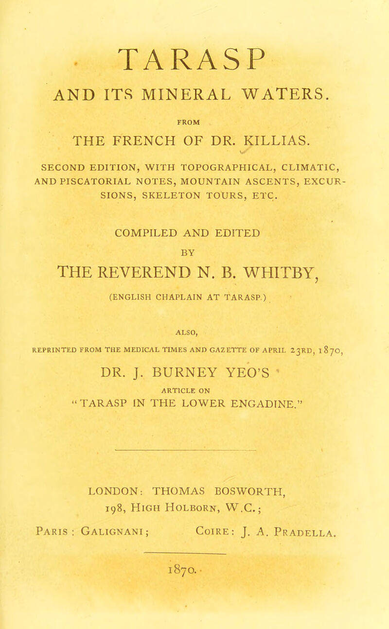 TARASP AND ITS MINERAL WATERS. FROM THE FRENCH OF DR. KILLIAS. SECOND EDITION, WITH TOPOGRAPHICAL, CLIMATIC, AND PISCATORIAL NOTES, MOUNTAIN ASCENTS, EXCUR- SIONS, SKELETON TOURS, ETC. COMPILED AND EDITED BY THE REVEREND N. B. WHITBY, (ENGLISH CHAPLAIN AT TARASP.) ALSO, REPRINTED FROM THE MEDICAL TIMES AND GAZETTE OF APRIL 2 3RD, 187O, DR. J. BURNEY YEO’S ARTICLE ON “ TARASP IN THE LOWER ENGADINE.” LONDON: THOMAS BOSWORTH, 198, High Holborn, W.C.; Paris: Galignani ; Coire: J. A. Pradella. 1870.