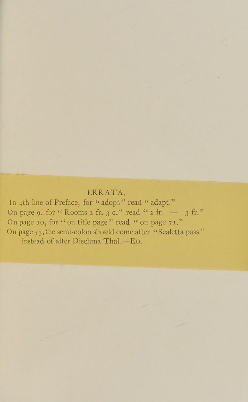 ERRATA. In 4th line of Preface, for “ adopt ” read “ adapt.” On page 9, for “ Rooms % fr. 3 c.” read “ 2 fr — 3 fr. On page 10, for ‘‘on title page” read “ on page 71.” On page53,the semi-colon should come after ‘‘Scaletta pass” instead of after Dischma Thai .—Ed.