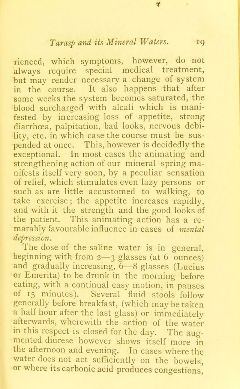 if Tar asp and its Mineral Waters. 39 rienced, which symptoms, however, do not always require special medical treatment, but may render necessary a change of system in the course. It also happens that after some weeks the system becomes saturated, the blood surcharged with alcali which is mani- fested by increasing loss of appetite, strong diarrhoea, palpitation, bad looks, nervous debi- lity, etc. in which case the course must be sus- pended at once. This, however is decidedly the exceptional. In most cases the animating and strengthening action of our mineral spring ma- nifests itself very soon, by a peculiar sensation of relief, which stimulates even lazy persons or such as are little accustomed to walking, to take exercise; the appetite increases rapidly, and with it the strength and the good looks of the patient. This animating action has a re- marably favourable influence in cases of mental depression. The dose of the saline water is in general, beginning with from 2—3 glasses (at 6 ounces) and gradually increasing, 6—8 glasses (Lucius or Emerita) to be drunk in the morning before eating, with a continual easy motion, in pauses of 15 minutes). Several fluid stools follow generally before breakfast, (which may be taken a half hour after the last glass) or immediately afterwards, wherewith the action of the water in this respect is closed for the day. The aug- mented diurese however shows itself more in the afternoon and evening. In cases where the water does not act sufficiently on the bowels, or where its carbonic acid produces congestions'