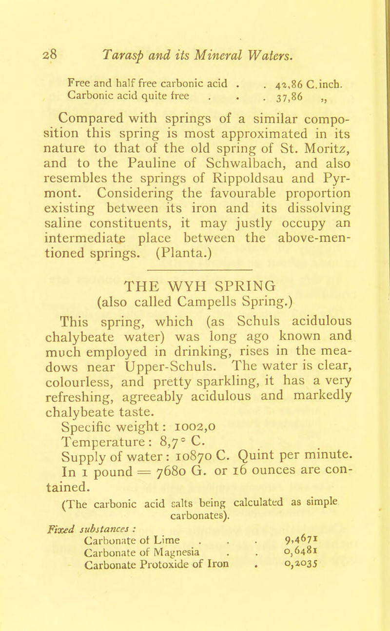 Free and half free carbonic acid . . 43,86 C. inch. Carbonic acid quite free . . . 37,86 ,, Compared with springs of a similar compo- sition this spring is most approximated in its nature to that of the old spring of St. Moritz, and to the Pauline of Schwalbach, and also resembles the springs of Rippoldsau and Pyr- mont. Considering the favourable proportion existing between its iron and its dissolving saline constituents, it may justly occupy an intermediate place between the above-men- tioned springs. (Planta.) THE WYH SPRING (also called Campells Spring.) This spring, which (as Schuls acidulous chalybeate water) was long ago known and much employed in drinking, rises in the mea- dows near Upper-Schuls. The water is clear, colourless, and pretty sparkling, it has a very refreshing, agreeably acidulous and markedly chalybeate taste. Specific weight: 1002,0 Temperature: 8,7° C. Supply of water: 10870 C. Quint per minute. In 1 pound = 7680 G. or 16 ounces are con- tained. (The carbonic acid salts being calculated as simple carbonates). Fixed substances : Carbonate of Lime . . . 9,467! Carbonate of Magnesia . . 0,6481 Carbonate Protoxide of Iron . 0,3035