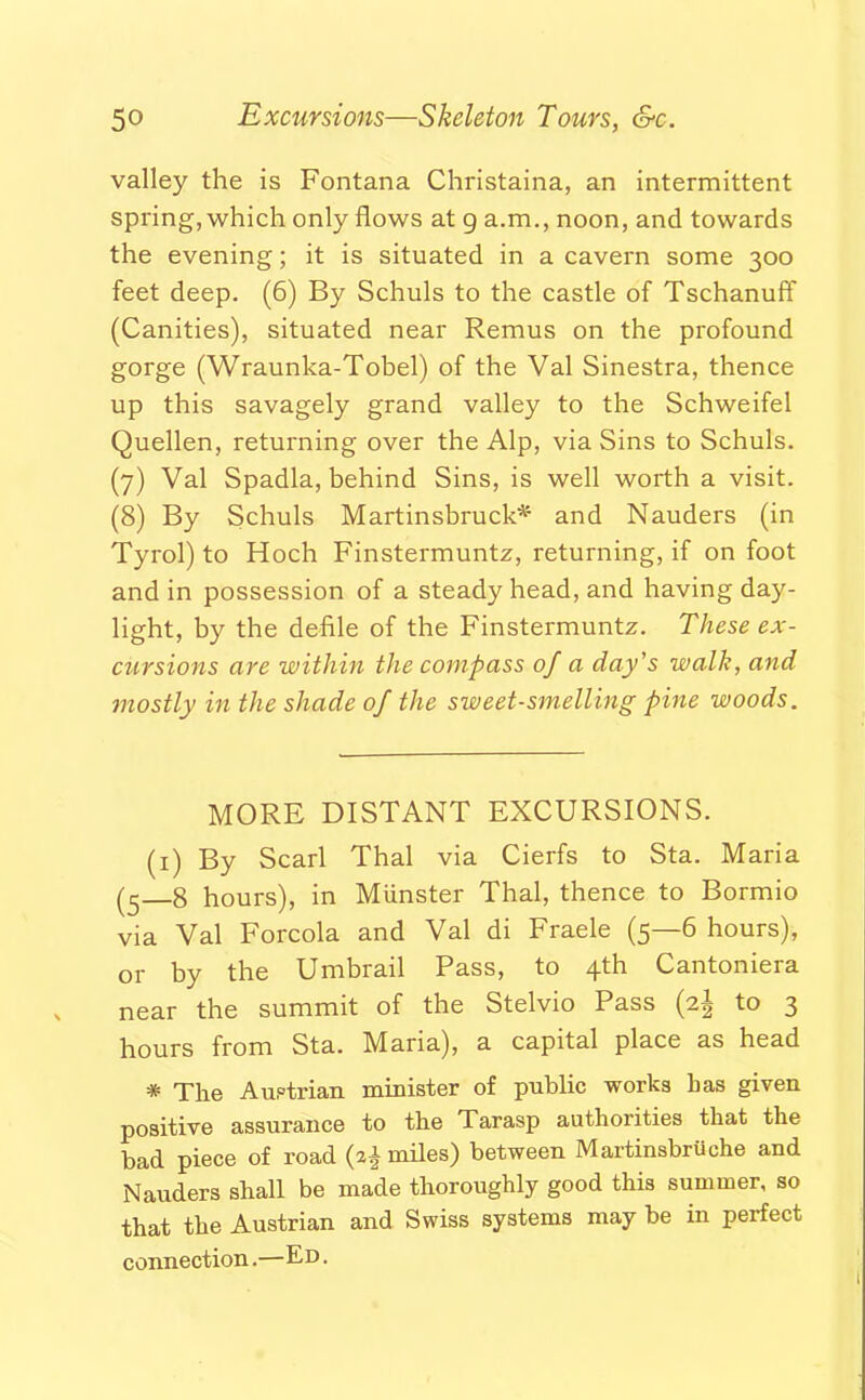 valley the is Fontana Christaina, an intermittent spring, which only flows at g a.m., noon, and towards the evening; it is situated in a cavern some 300 feet deep. (6) By Schuls to the castle of Tschanuff (Canities), situated near Remus on the profound gorge (Wraunka-Tobel) of the Val Sinestra, thence up this savagely grand valley to the Schweifel Quellen, returning over the Alp, via Sins to Schuls. (7) Val Spadla, behind Sins, is well worth a visit. (8) By Schuls Martinsbruck* and Nauders (in Tyrol) to Hoch Finstermuntz, returning, if on foot and in possession of a steady head, and having day- light, by the defile of the Finstermuntz. These ex- cursions are within the compass of a day's walk, and mostly in the shade of the sweet-smelling pine woods. MORE DISTANT EXCURSIONS. (1) By Scarl Thai via Cierfs to Sta. Maria (5 8 hours), in Munster Thai, thence to Bormio via Val Forcola and Val di Fraele (5—6 hours), or by the Umbrail Pass, to 4th Cantoniera near the summit of the Stelvio Pass (2^ to 3 hours from Sta. Maria), a capital place as head * The Austrian minister of public works has given positive assurance to the Tarasp authorities that the had piece of road (a* miles) between Martinsbruche and Nauders shall be made thoroughly good this summer, so that the Austrian and Swiss systems may be in perfect connection.—Ed .