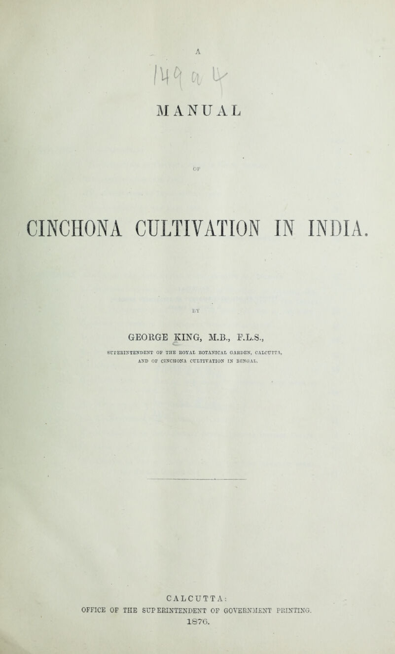 A 1^ n i> MANUA L CINCHONA CULTIVATION IN INDIA. GEORGE KING, M.B., E.L.S., c SUPERINTENDENT OF THE ROYAL BOTANICAL GARDEN, CALCUTTA, AND OF CINCHONA CULTIVATION IN BENGAL. CALCUTTA: OFFICE OF THE SUPERINTENDENT OF GOVERNMENT PRINTING. 1876.