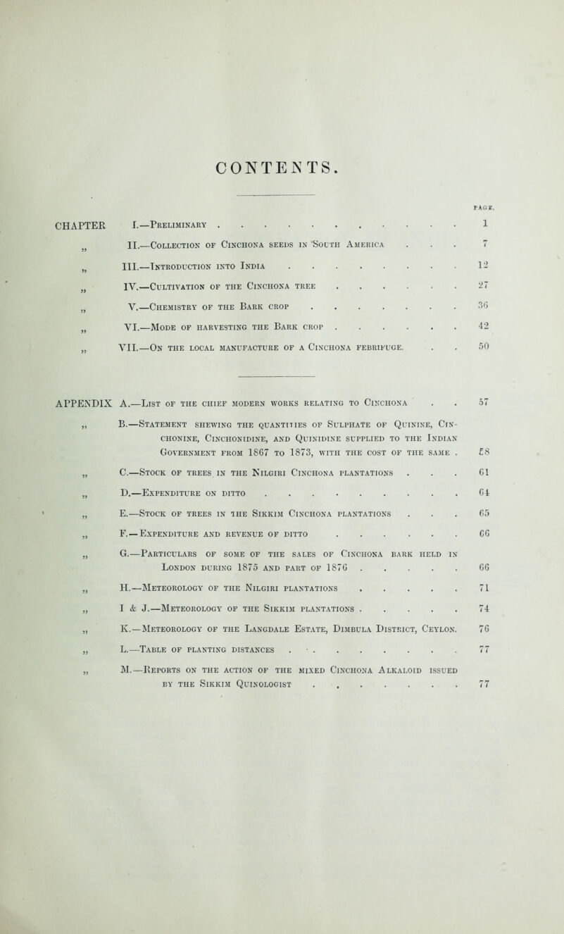 CONTENTS CHAPTER I.—Preliminary II.—Collection of Cinchona seeds in 'South America )f III.—Introduction into India )( IV.—Cultivation of the Cinchona tree „ Y.—Chemistry of the Bark crop .... s) YI.—Mode of harvesting the Bark crop VII.—On the local manufacture of a Cinchona febrifuge. APPENDIX A.—List of the chief modern works relating to Cinchona ,, B.—Statement shewing the quantities of Sulphate of Quinine, Cin- chonine, Cinchonidine, and Quinidine supplied to the Indian Government from 1867 to 1873, with the cost of the same . „ C.—Stock of trees in the Nilgiri Cinchona plantations „ D.—Expenditure on ditto ......... „ E.—Stock of trees in the Sikkim Cinchona plantations „ F.—Expenditure and revenue of ditto ... . . . „ G.—Particulars of some of the sales of Cinchona bark held in London during 1875 and part of 1876 „ H.—Meteorology of the Nilgiri plantations „ I 4 J.—Meteorology of the Sikkim plantations . . . . . „ K. —Meteorology of the Langdale Estate, Dimbula District, Ceylon. „ L.—Table of planting distances „ M.—Deports on the action of the mixed Cinchona Alkaloid issued by the Sikkim Quinologist tagr. 1 7 12 27 36 42 50 57 £8 61 64 65 66 66 71 74 76 77 77