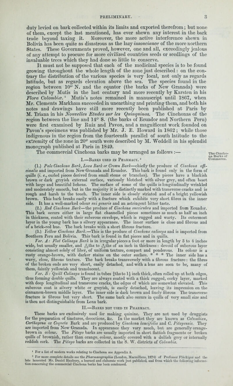 duty levied on bark collected within its limits and exported therefrom; but none of them, except the last mentioned, has ever shewn any interest in the bark trade beyond taxing it. Moreover, the more active interference shewn in Bolivia has been quite as disastrous as the lazy insouciance of the more northern States. These Governments proved, however, one and all, exceedingly jealous of any attempt to procure for more civilized countries seeds or seedlings of the invaluable trees which they had done so little to conserve. It must not be supposed that each of the medicinal species is to be found growing throughout the whole length of the zone just described : on the con- trary the distribution of the various species is very local, not only as regards latitude, but as regards elevation above the sea. The species found in the region between 10° N. and the equator (the barks of New Granada) were described by Mutis in the last century and more recently by Karsten in his Flora Colombia.1 Mutis’s notes remained in manuscript until 1867, when Mr. Clements Markham succeeded in unearthing and printing them, and both his notes and drawings have still more recently been published at Paris by M. Triana in his Nouvelles Etudes sur les Quinquinas. The Cinchonas of the region between the line and 14° S. (the barks of Ecuador and Northern Peru) were first examined by Ruiz and Pavon, and a magnificent work founded on Pavon’s specimens was published by Mr. J. E. Howard in 1862 ; while those indigenous in the region from the fourteenth parallel of south latitude to the extremity of the zone in 20° south were described by M. Weddell in his splendid monograph published at Paris in 1849. The commercial Cinchona barks may be arranged as follows :— I. —Barks used in Pharmacy. s (1.) Pale Cinchona Bark, Loxa Bark or Crown Bark—chiefly the produce of Cinchona offi- cinalis and imported from New Granada and Ecuador. This bark is found only in the form of quills (i. e., curled pieces derived from small stems or branches). The pieces have a blackish brown or dark greyish external surface, variously blotched with silver grey, and often beset with large and beautiful lichens. The surface of some of the quills is longitudinally wrinkled and moderately smooth, but in the majority it is distinctly marked with transverse cracks and is rough and harsh to the touch. The inner side is closely striated and of a bright yellowish brown. This bark breaks easily with a fracture which exhibits very short fibres in the inner side. It has a well-marked odour sui generis and an astringent bitter taste. (2.) Bed Cinchona Bark—the produce of Cinchona succirubra and imported from Ecuador. This bark occurs either in large flat channelled pieces sometimes as much as half an inch in thickness, coated with their suberous envelope, which is rugged and warty. Its outermost layer in the young bark has a silvery appearance. The inner surface is close and fibrous and of a brick-red hue. The bark breaks with a short fibrous fracture. (3.) Yellow Cinchona Bark.—This is the produce of Cinchona calisaya and is imported from Southern Peru and Bolivia. This bark is found in flat pieces and in quills. Var. A: Flat Calisaya Bark is in irregular pieces a foot or more in length by 3 to 4 inches wide, but usually smaller, and Ajths to y%ths of an inch in thickness: devoid of suberous layer consisting almost solely of liber, of uniform texture, compact and ponderous. Its colour is a rusty orange-brown, with darker stains on the outer suiface. * * * The inner side has a wavy, close, fibrous texture. The bark breaks transversely with a fibrous fracture: the fibres of the broken ends are very short, easily detached, and with a lens are seen to be, many of them, faintly yellowish and translucent. Var. B: Quill Calisaya is found in tubes fths to 1-|- inch thick, often rolled up at both edges, thus forming double quills. They are always coated with a thick rugged, corky layer, marked with deep longitudinal and transverse cracks, the edges of which are somewhat elevated. This suberous coat is silvery white or greyish, is easily detached, leaving its impression on the cinnamon-brown middle layer. The inner side is dark brown and finely fibrous The transverse fracture is fibrous hut very short. The same bark also occurs in quills of very small size and is then not distinguishable from Loxa bark. II. —Barks not used in Pharmacy. These barks are exclusively used for making quinine. They are not used by druggists for the preparation of tinctures, decoctions, &c. In the market they are known as Columbian, Carthagena or Coqueta Bark and are produced by Cinchona lancifolia and C. Pitayensis. They are imported from New Granada. In appearance they vary much, hut are generally orange- brown in colour. The Pitayo barks are usually imported in short flattish fragments or broken quills of brownish, rather than orange, colour, mostly covered with a dullish grey or internally reddish cork. The Pitayo barks are collected in the S. W. districts of Columbia. 1 For a list of modern works relating to Cincliona see Appendix A. 2 For more complete details see the Pharmacographia (London, Macmillans, 1874) of Professor Fluckiger and the late lamented Mr. Daniel Hanbury, a learned and elaborate work just published, and from which the following informa- tion concerning the commercial Cinchona barks has been condensed. The Cincho- na Barks of Commerce.