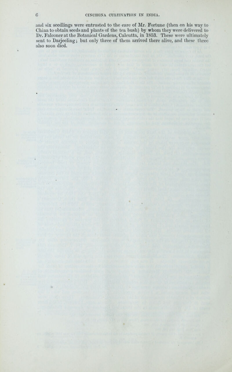 and six seedlings were entrusted to the care of Mr. Fortune (then on his way to China to obtain seeds and plants of the tea hush) by whom they were delivered to Dr. Falconer at the Botanical Gardens, Calcutta, in 1853. These were ultimately sent to Darjeeling; but only three of them arrived there alive, and these three also soon died.