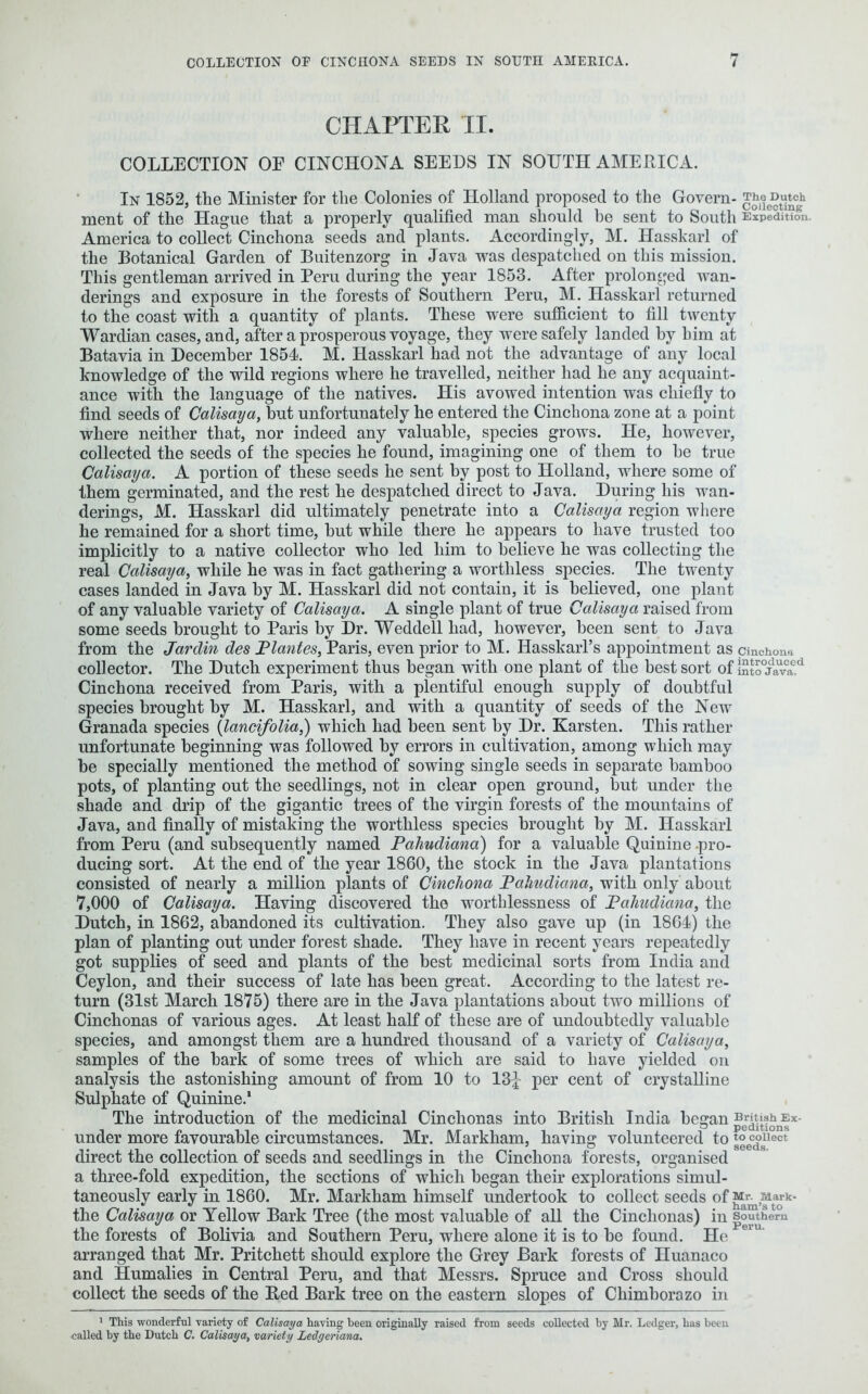 CHAPTER II. COLLECTION OF CINCHONA SEEDS IN SOUTH AMERICA. In 1852, the Minister for the Colonies of Holland proposed to the Govern- TheDutch ment of the Hague that a properly qualified man should he sent to South Expedition. America to collect Cinchona seeds and plants. Accordingly, M. Hasskarl of the Botanical Garden of Buitenzorg in Java was despatched on this mission. This gentleman arrived in Peru during the year 1853. After prolonged wan- derings and exposure in the forests of Southern Peru, M. Hasskarl returned to the coast with a quantity of plants. These were sufficient to fill twenty Wardian cases, and, after a prosperous voyage, they were safely landed by him at Batavia in December 1854. M. Hasskarl had not the advantage of any local knowledge of the wild regions where he travelled, neither had he any acquaint- ance with the language of the natives. His avowed intention was chiefly to find seeds of Calisaya, but unfortunately he entered the Cinchona zone at a point where neither that, nor indeed any valuable, species grows. He, however, collected the seeds of the species he found, imagining one of them to he true Calisaya. A portion of these seeds he sent by post to Holland, where some of them germinated, and the rest he despatched direct to Java. During his wan- derings, M. Hasskarl did ultimately penetrate into a Calisaya region where he remained for a short time, hut while there he appears to have trusted too implicitly to a native collector who led him to believe he was collecting the real Calisaya, while he was in fact gathering a worthless species. The twenty cases landed in Java by M. Hasskarl did not contain, it is believed, one plant of any valuable variety of Calisaya. A single plant of true Calisaya raised from some seeds brought to Paris by Dr. Weddell had, however, been sent to Java from the Jarclin des Plantes, Paris, even prior to M. Hasskarl’s appointment as cinchona collector. The Dutch experiment thus began with one plant of the best sort of into°javaed Cinchona received from Paris, with a plentiful enough supply of doubtful species brought by M. Hasskarl, and with a quantity of seeds of the New Granada species (lancifolia,) which had been sent by Dr. Karsten. This rather unfortunate beginning was followed by errors in cultivation, among which may he specially mentioned the method of sowing single seeds in separate bamboo pots, of planting out the seedlings, not in clear open ground, but under the shade and drip of the gigantic trees of the virgin forests of the mountains of Java, and finally of mistaking the worthless species brought by M. Hasskarl from Peru (and subsequently named Pahudiana) for a valuable Quinine .pro- ducing sort. At the end of the year 1860, the stock in the Java plantations consisted of nearly a million plants of Cinchona Pahudiana, with only about 7,000 of Calisaya. Having discovered the worthlessness of Pahudiana, the Dutch, in 1862, abandoned its cultivation. They also gave up (in 1864) the plan of planting out under forest shade. They have in recent years repeatedly got supplies of seed and plants of the best medicinal sorts from India and Ceylon, and their success of late has been great. According to the latest re- turn (31st March 1875) there are in the Java plantations about two millions of Cinchonas of various ages. At least half of these are of undoubtedly valuable species, and amongst them are a hundred thousand of a variety of Calisaya, samples of the bark of some trees of which are said to have yielded on analysis the astonishing amount of from 10 to 13^ per cent of crystalline Sulphate of Quinine.' The introduction of the medicinal Cinchonas into British India began British^Ex- under more favourable circumstances. Mr. Markham, having volunteered to ta°ecc°sUect direct the collection of seeds and seedlings in the Cinchona forests, organised a three-fold expedition, the sections of which began their explorations simul- taneously early in 1860. Mr. Markham himself undertook to collect seeds of M^Mark- the Calisaya or Yellow Bark Tree (the most valuable of all the Cinchonas) in southern the forests of Bolivia and Southern Peru, where alone it is to be found. He arranged that Mr. Pritchett should explore the Grey Hark forests of Huanaco and Humalies in Central Peru, and that Messrs. Spruce and Cross should collect the seeds of the Red Bark tree on the eastern slopes of Chimborazo in 1 This wonderful variety of Calisaya having been originally raised from seeds collected by Mr. Ledger, has been called by the Dutch C. Calisaya, variety Ledgeriana.