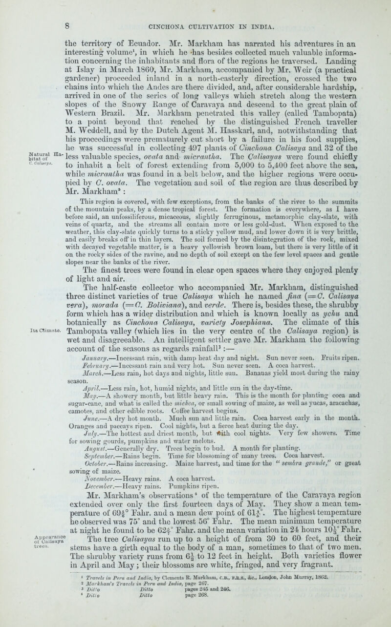 the territory of Ecuador. Mr. Markham has narrated his adventures in an interesting volume1, in which he has besides collected much valuable informa- tion concerning the inhabitants and flora of the regions he traversed. Landing at Islay in March 1860, Mr. Markham, accompanied by Mr. ”W eir (a practical gardener) proceeded inland in a north-easterly direction, crossed the two chains into which the Andes are there divided, and, after considerable hardship, arrived in one of the series of long valleys which stretch along the western slopes of the Snowy Range of Caravaya and descend to the great plain of Western Brazil. Mr. Markham penetrated this valley (called Tambopata) to a point beyond that reached by the distinguished French traveller M. Weddell, and by the Dutch Agent M. Hasskarl, and, notwithstanding that his proceedings were prematurely cut short by a failure in his food supplies, he was successful in collecting 497 plants of Cinchona Calisaya and 32 of the binno!1 Haless valuable species, ovata and micrantha. The Calisayas were found chiefly c. Caiisuya, jpH^bit a belt 0f forest extending from 5,000 to 5,400 feet above the sea, while micrantha was found in a belt below, and the higher regions were occu- pied by C. ovata. The vegetation and soil of the region are thus described by Mr. Markham3: This region is covered, with few exceptions, from the banks of the river to the summits of the mountain peaks, by a dense tropical forest. The formation is everywhere, as I have before said, an unfossiliferous, micaceous, slightly ferruginous, metamorphic clay-slate, with veins of quartz, and the streams all contain more or less gold-dust. When exposed to the weather, this clay-slate quickly turns to a sticky yellow mud, and lower down it is very brittle, and easily breaks off in thin layers. The soil formed by the disintegration of the rock, mixed with decayed vegetable matter, is a heavy yellowish brown loam, but there is very little of it on the rocky sides of the ravine, and no depth of soil except on the few level spaces and gentle slopes near the banks of the river. The finest trees were found in clear open spaces where they eujoyed plenty of light and air. The half-caste collector who accompanied Mr. Markham, distinguished three distinct varieties of true Calisaya which he named fina (= C. Calisaya vera), morada (=(7. Boliviano), and verde. There is, besides these, the shrubby form which has a wider distribution and which is known locally as ychu and botanically as Cinchona Calisaya, variety Josephiana. The climate of this its cumate. Tambopata valley (which lies in the very centre of the Calisaya region) is wet and disagreeable. An intelligent settler gave Mr. Markham the following account of the seasons as regards rainfall3:— January.—Incessant rain, with damp beat day and night. Sun never seen. Fruits ripen. February.—Incessant rain and very hot. Sun never seen. A coca harvest. March.—Less rain, hot days and nights, little sun. Bananas yield most during the rainy season. April.—Less rain, hot, humid nights, and little sun in the day-time. May.—A showery month, but little heavy rain. This is the month for planting coca and sugar-cane, and what is called the miclica, or small sowing of maize, as well as yucas, aracachas, camotes, and other edible roots. Coffee harvest begins. June.—A dry hot mouth. Much sun and little rain. Coca harvest early in the month. Oranges and paccays ripen. Cool nights, but a fierce heat during the day. July.—The hottest aud driest month, but t^ith cool nights. Very few showers. Time for sowing gourds, pumpkins and water melons. August.—Generally dry. Trees begin to bud. A month for planting. September.—Rains begin. Time for blossoming of many trees. Coca harvest. October.—Rains increasing. Maize harvest, and time for the “ sembra grande” or great sowing of maize. November.—Heavy rains. A coca harvest. Lecember.—Heavy rains. Pumpkins ripen. Mr. Markham’s observations * of the temperature of the Caravaya region extended over only the first fourteen days of May. They show a mean tem- perature of 69£° Fahr. and a mean dew point of 61|-°. The highest temperature he observed was 75° and the lowest 56° Fahr. The mean minimum temperature at night he found to be 62f° Fahr. and the mean variation in 24 hours 10^° Fahr. ^tpcaiTsayae The tree Calisayas run up to a height of from 30 to 60 feet, and their trees- stems have a girth equal to the body of a man, sometimes to that of two men. The shrubby variety runs from 6^ to 12 feet in height. Both varieties flower in April and May ; their blossoms are white, fringed, and very fragrant. 1 Travels in Peru and India, by Clements R. Markham, C.B., F.K.8., &c., London, John Murray, 1862. 2 Markham’s Travels in Peru and India, page 267. 3 Ditto Ditto pages 245 and 246. 4 Ditto Ditto page 268.