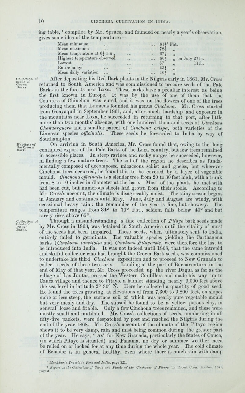 ing table, 1 2 compiled by Mr. Spruce, and founded on nearly a year’s observation, gives some idea of the temperature :— Mean minimum Mean maximum Mean temperature at 6* p.m., H ig-hest temperature observed Lowest Entire range Mean daily variation ... 611° Fht. - W » ... 67f „ 80i ,, on July 27th. ... 57 „ 11th. ... 23£ „ ... 10* „ Connection of After depositing liis Red Bark plants in the Nilgiris early in 1861, Mr. Cross crown returned to South America and was commissioned to procure seeds of the Pale Barks in the forests near Loxa. These barks have a peculiar interest as being the first known in Europe. It was by the use of one of them that the Countess of Chinchon was cured, and it was on the flowers of one of the trees producing them that Linnaeus founded his genus Cinchona. Mr. Cross started from Guayaquil in September 1861, and, after much hardship and exposure in the mountains near Loxa, he succeeded in returning to tbat port, after little more than two months’ absence, with one hundred thousand seeds of Cinchona Chahuarguera and a smaller parcel of Cinchona crispa, both varieties of the Linnaean species officinalis. These seeds he forwarded to India by way of Southampton. Habitats of On arriving in South America, Mr. Cross found that, owing to the long Barkrown continued export of the Pale Barks of the Loxa country, but few trees remained in accessible places. In steep ravines and rocky gorges he succeeded, however, in finding a, few mature trees. The soil of the region he describes as funda- mentally composed of decomposed micaceous schist and gneiss, but wherever Cinchona trees occurred, he found this to be covered by a layer of vegetable mould. Cinchona officinalis is a slender tree from 20 to 30 feet high, with a trunk from 8 to 10 inches in diameter at the base. Most of the plants he met with had been cut, but numerous shoots had grown from their stools. According to Mr. Cross’s account, the climate is disagreeably moist. The rainy season begins in January and continues until May. June, July and August are windy, with occasional heavy rain : the remainder of the year is fine, but showery. The temperature ranges from 31° to 70° Eht., seldom falls below 40° and but rarely rises above 65°. Collection ot Through a misunderstanding, a fine collection of Pitayo bark seeds made pitayo° by Mr. Cross in 1863, was detained in South America until the vitality of most of the seeds had been impaired. These seeds, when ultimately sent to India, entirely failed to germinate. The valuable species yielding the Carthagena barks (Cinchona lancifolia and Cinchona Pitayensis) were therefore the last to be introduced into India. It was not indeed until 1868, that the same intrepid and skilful collector who had brought the Crown Bark seeds, was commissioned to undertake his third Cinchona expedition and to proceed to New Granada to collect seeds of these two sorts. Landing at the port of Buenaventura in the end of May of that year, Mr. Cross proceeded up the river Dagua as far as the village of Las Juntas, crossed the Western Cordillera and made his way up to Cauca village and thence to Pitayo, a hamlet standing nearly 9,000 feet above the sea level in latitude 2° 30' N. Here he collected a quantity of good seed. He found the trees growing, at elevations of from 7,300 to 9,800 feet, on slopes more or less steep, the surface soil of which was nearly pure vegetable mould but very mealy and dry. The subsoil he found to be a yellow porous clay, in general loose and friable. Only a few Cinchona trees remained, and these were mostly small and mutilated. Mr. Cross’s collections of seeds, numbering in all fifty-five packets, were despatched by post and reached the Nilgiris during the end of the year 1868. Mr. Cross’s account of the climate of the Pitayo region shews it to be very damp, rain and mist being common during the greater part of the year. He says, “ As* for New Granada, particularly the States of Cauca, (in which Pitayo is situated) and Panama, no dry or summer weather need be relied on or looked for at any time during the whole year. The cold climate of Ecuador is in general healthy, even where there is much rain with damp 1 Markham’s Travels in Peru, and India, page 321. 2 Report on the Collections of Seeds and Plants of the Cinchonas of Pitayo, by Robert Cross, Lon Ion, 1S71, page 31.