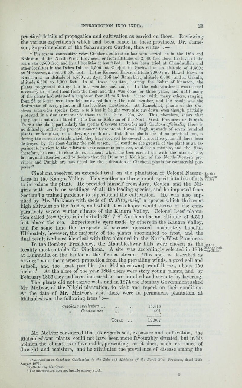 practical details of propagation and cultivation as carried on there. Reviewing the various experiments which had been made in these provinces, Dr. Jame- son, Superintendent of the Seharunpore Garden, thus writes1 :— “ For several consecutive yeai’s Cinchona cultivation has been carried on in the Dun and Kohistan of the North-West Provinces, or from altitudes of 2,500 feet above the level of the sea up to 6,500 feet, and in all localities it has failed. It has been tried at Chandwallah and other localities in the Dehra Dun at 2,500 ; at Chejuri in Garhwal at an altitude of 4,500 ; at Mussooree, altitude 6,500 feet. In the Kumaon Babar, altitude 2,000; at Hawal Bagh in Kumaon at an altitude of 4,500; at Ayar Toli and Raneekhet, altitude 6,000; and at Urkulli, altitude 6,500 to 7,000 feet. In all these localities, barring the Babar of Kumaon, the plants progressed during the hot weather and rains. In the cold weather it was deemed necessary to protect them from the frost, and this was done for three years, and until many of the plants had attained a height of from 4| to 6 feet. These, with many others, ranging from 2^ to 3 feet, were then left uncovered during the cold weather, and the result was the destruction of every plant in all the localities mentioned. At Raneekhet, plants of the Cin- chona succirubra species from 4 to 5 feet in height were also cut down, even though partially protected, in a similar manner to those in the Dehra Dun, &c. This, therefore, shews that the plant is not at all fitted for the Dun or Kohistan of the North-West Provinces or Punjab. To rear the plant, particularly the species Cinchona succirubra and Cinchona officinalis, there is no difficulty, and at the present moment there are at Hawal Bagh upwards of seven hundred plants, under glass, in a thriving condition. But these plants are of no practical use, as during the extensive trials which they have received for several consecutive years all have been destroyed by the frost during the cold season. To continue the growth of the plant as an ex- periment, in view to the cultivation for economic purposes, would be a mistake, and the time, therefore, has come to close the experiment which has been carried on with the utmost care, labour, and attention, and to declare that the Duns and Kohistan of the North-Western pro- vinces and Punjab are not fitted for the cultivation of Cinchona plants for commercial pur- poses.” Cinchona received an extended trial on the plantation of Colonel Nassau- in the Lees-in the Kangra Valley. This gentleman threw much spirit into his efforts vaaiiegya to introduce the plant. He provided himself from Java, Ceylon and the Nil- giris with seeds or seedlings of all the leading species, and he imported from Scotland a trained gardener to superintend the cultivation. He was also sup- plied by Mr. Markham with seeds of C. Pitayensis,2 a species which thrives at high altitudes on the Andes, and which it was hoped would thrive in the com- paratively severe winter climate of the Kangra Valley. Colonel Lees’ planta- tion called New Quito is in latitude 30° 7' S North and at an altitude of 4,500 feet above the sea. Experiments were made by others in the Kangra Valley, and for some time the prospects of success appeared moderately hopeful. Ultimately, however, the majority of the plants succumbed to frost, and the final result is almost identical with that obtained in the North-West Provinces. In the Bombay Presidency, the Maliableshwar hills were chosen as the in the locality most suitable for Cinchona. A site was accordingly selected in 1864warm!?**' at Lingmulla on the hanks of the Yenna stream. This spot is described as having “ a northern aspect, protection from the prevailing winds, a good soil and subsoil, and the least possible (for Maliableshwar) rainfall, viz., about 150 inches.” At the close of the year 1864 there were sixty young plants, and by Eebruary 1866 they had been increased to two hundred and seventy by layering. The plants did not thrive well, and in 1874 the Bombay Government asked Mr. Mclvor, of the Nilgiri plantation, to visit and report on their condition. At the date of Mr. Mclvor’s visit there were in permanent plantation at Maliableshwar the following trees 3 Cinchona succirubra ... ... ... 13,416 „ Condaminea ... ... 491 Total ... 13,907 Mr. Mclvor considered that, as regards soil, exposure and cultivation, the Mahableshwar plants could not have been more favourably situated, hut in his opinion the climate is unfavourable, presenting, as it does, such extremes of drought and moisture, and he attributed the prevalence of disease among the 1 Memorandum on Cinchona Cultivation in the Bun and Kohistan of the North- West Provinces, dated 14th August 1873. 2 Collected by Mr. Cross. 3 The above return does not include nursery stock. G