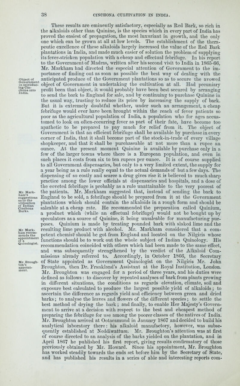 Object of Government in introduc- ing Cin- chona into India. Mr. Mark- ham’s suggestions as to the utilisation of Indian Cinchona Barks. Mr. Mark- ham recom- mends the appointment of a Quinologist, Mr. Brough- ton’s appoint- ment. These results are eminently satisfactory, especially as Red Bark, so rich in the alkaloids other than Quinine, is the species which in every part of India has proved the easiest of propagation, the most luxuriant in growth, and the only one which can be grown at all at low levels. The establishment of the thera- peutic excellence of these alkaloids largely increased the value of the R.ed Bark plantations in India, and made much easier of solution the problem of supplying its fever-stricken population with a cheap and effectual febrifuge. In his report to the Government of Madras, written after his second visit to India in 1865-66, Mr. Markham had directed the especial attention of Government to the im- portance of finding out as soon as possible the best way of dealing with the anticipated produce of the Government plantations so as to secure the avowed object of Government in undertaking the cultivation at all. Had pecuniary profit been that object, it would probably have been best secured by arranging to send the bark to England for sale, and by continuing to purchase Quinine in the usual way, trusting to reduce its price by increasing the supply of bark. But it is extremely doubtful whether, under such an arrangement, a cheap febrifuge would ever have been brought within the reach of fever patients so poor as the agricultural population of India, a population who for ages accus- tomed to look on often-recurring fever as part of their fate, have become too apathetic to be prepared to pay much for relief from it. The object of Government is that an efficient febrifuge shall be available by purchase in every corner of India, that it shall become part of the stock-in-trade of every village shopkeeper, and that it shall be purchaseable at not more than a rupee an ounce. At the present moment Quinine is available by purchase only in a few of the larger towns where there is a European population, and even in such places it costs from six to ten rupees per ounce. It is of course supplied to all Government dispensaries, but only to a very limited extent, the supply for a year being as a rule really equal to the actual demands of but a few days. The dispensing of so costly and scarce a drug gives rise it is believed to much sharp practice among the lower officials at dispensaries and hospitals, and a dose of the coveted febrifuge is probably as a rule unattainable to the very poorest of the patients. Mr. Markham suggested that, instead of sending the bark to England to be sold, a febrifuge should be prepared from it at the Government plantations which should contain the alkaloids in a rough form and should be saleable at a cheap rate. He recommended the preparation called Quinium, a product which (while an effectual febrifuge) would not be bought up by speculators as a source of Quinine, it being unsaleable for manufacturing pur- poses. Quinium is made by treating pounded bark with slaked lime and the resulting lime product with alcohol. Mr. Markham considered that a com- petent chemist* should be got from England and located on the Nilgiris whose functions should be to work out the whole subject of Indian Quinology. His recommendation coincided with others which had been made to the same effect, and was subsequently strengthened by the verdict of the Alkaloid Com- missions already referred to. Accordingly, in October 1866, the Secretary of State appointed as Government Quinologist on the Nilgiris Mr. John Broughton, then Hr. Erankland’s Assistant at the Boyal Institution, London. Mr. Broughton was engaged for a period of three years, and his duties were defined as follows : to discover by repeated analyses of bark from plants growing in different situations, the conditions as regards elevation, climate, soil and exposure best calculated to produce the largest possible yield of alkaloids; to ascertain the difference as regards yield and efficiency between green and dried barks; to analyse the leaves and flowers of the different species; to settle the best method of drying the bark ; and finally, to enable Her Majesty’s Govern- ment to arrive at a decision with respect to the best and cheapest method of preparing the febrifuge for use among the poorer classes of the natives of India. Mr. Broughton arrived at Ootacamund in January 1867 and decided to build his analytical laboratory there: his alkaloid manufactory, however, was subse- quently established at Neddiwattum. Mr. Broughton’s attention was at first of course directed to an analysis of the barks yielded on the plantation, and in April 1867 he published his first report, giving results confirmatory of those previously obtained by Mr. Howard. Since his appointment, Mr. Broughton lias worked steadily towards the ends set before him by the Secretary of State, and has published his results in a series of able and interesting reports com-