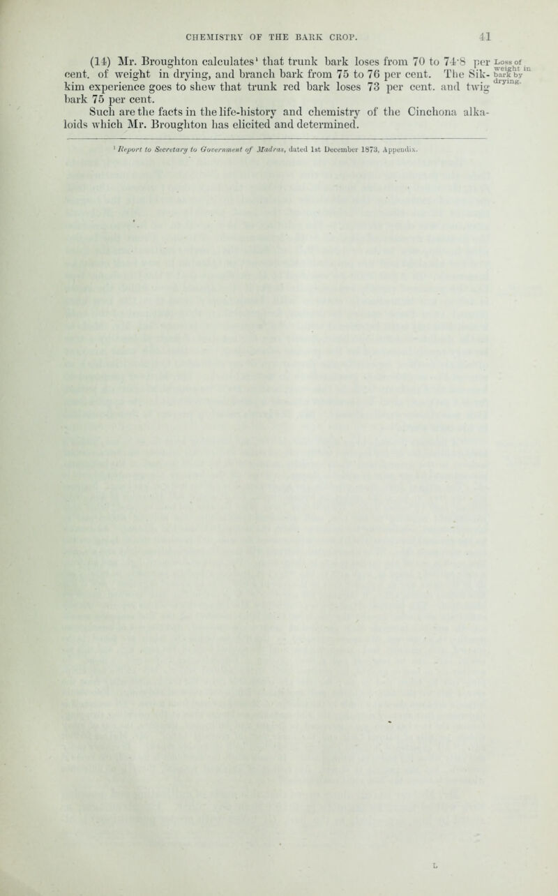 (14) Mr. Broughton calculates' that trunk bark loses from 70 to 74-8 per cent, of weight in drying, and branch bark from 75 to 76 per cent. The Sik- kim experience goes to skew that trunk red hark loses 73 per cent, and twig hark 75 per cent. Such are the facts in the life-history and chemistry of the Cinchona alka- loids which Mr. Broughton has elicited and determined. Loss of weight in bark by drying. Report to Secretary to Government of Madras, dated 1st December 1873, Appendix.