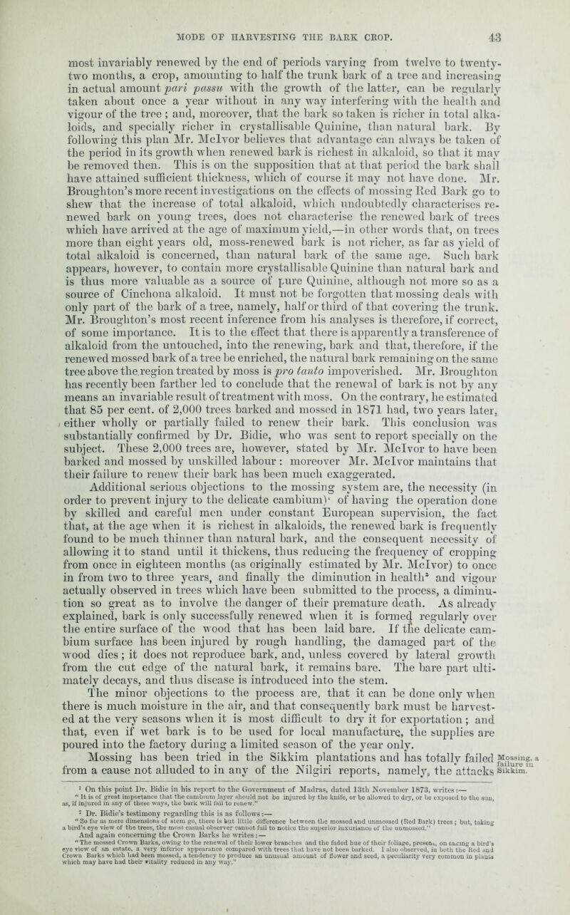 most invariably renewed by the end of periods varying from twelve to twenty- two months, a crop, amounting to half the trunk bark of a tree and increasing in actual amount pari passu with the growth of the latter, can be regularly taken about once a year without in any way interfering with the health and vigour of the tree ; and, moreover, that the bark so taken is richer in total alka- loids, and specially richer in crystallisable Quinine, than natural bark. By following this plan Mr. Mclvor believes that advantage can always be taken of the period in its growth when renewed bark is richest in alkaloid, so that it may be removed then. This is on the supposition that at that period the bark shall have attained sufficient thickness, which of course it may not have done. Mr. Broughton’s more recent investigations on the effects of mossing Red Bark go to shew that the increase of total alkaloid, which undoubtedly characterises re- newed bark on young trees, does not characterise the renewed bark of trees which have arrived at the age of maximum yield,—in other words that, on trees more than eight years old, moss-renewed bark is not richer, as far as yield of total alkaloid is concerned, than natural bark of the same age. Such bark appears, however, to contain more crystallisable Quinine than natural bark and is thus more valuable as a source of pure Quinine, although not more so as a source of Cinchona alkaloid. It must not be forgotten that mossing deals with only part of the bark of a tree, namely, half or third of that covering the trunk. Mr. Broughton’s most recent inference from his analyses is therefore, if correct, of some importance. It is to the effect that there is apparently a transference of alkaloid from the untouched, into the renewing, bark and that, therefore, if the renewed mosspd bark of a tree be enriched, the natural bark remaining on the same tree above the.region treated by moss is pro tanto impoverished. Mr. Broughton has recently been farther led to conclude that the renewal of bark is not by any means an invariable result of treatment with moss. On the contrary, he estimated that 85 per cent, of 2,000 trees barked and mossed in 1871 had, two years later, either wholly or partially failed to renew their bark. This conclusion was substantially confirmed by Dr. Bidie, who was sent to report specially on the subject. These 2,000 trees are, however, stated by Mr. Mclvor to have been barked and mossed by unskilled labour : moreover Mr. Mclvor maintains that their failure to renew their bark has been much exaggerated. Additional serious objections to the mossing system are, the necessity (in order to prevent injury to the delicate cambium)1 2 of having the operation done by skilled and careful men under constant European supervision, the fact that, at the age when it is richest in alkaloids, the renewed bark is frequently found to be much thinner than natural bark, and the consequent necessity of allowing it to stand until it thickens, thus reducing the frequency of cropping from once in eighteen months (as originally estimated by Mr. Mclvor) to once in from two to three years, and finally the diminution in health* and vigour actually observed in trees which have been submitted to the process, a diminu- tion so great as to involve the danger of their premature death. As already explained, bark is only successfully renewed when it is formed regularly over the entire surface of the wood that has been laid bare. If tfie delicate cam- bium surface has been injured by rough handling, the damaged part of the wood dies; it does not reproduce bark, and, unless covered by lateral growth from the cut edge of the natural bark, it remains bare. The bare part ulti- mately decays, and thus disease is introduced into the stem. The minor objections to the process are, that it can be done only when there is much moisture in the air, and that consequently bark must be harvest- ed at the very seasons when it is most difficult to dry it for exportation; and that, even if wet bark is to be used for local manufacture, the supplies are poured into the factory during a limited season of the year only. Mossing has been tried in the Sikkim plantations and lias totally failed ^osshig, a from a cause not alluded to in any of the Nilgiri reports, namely, the attacks sYkkim!' 1 On this point Dr. Bidie in his report to the Government of Madras, dated 13th November 1873, writes:— “ It is of great importance that the cambium layer should not be injured by the knife, or be allowed to dry, or be exposed to the sun, as, if injured in any of these ways, the bark will fail to renew. 2 Dr. Bidie’s testimony regarding this is as follows:— “ So far as mere dimensions of stem go, there is but little difference between the mossed and unmossed (Red Bark) trees ; but, taking a bird’s eye view of the trees, the most casual observer cannot fail to notice the superior luxuriance of the unmossed. And again concerning the Crown Barks he writes: — “The mossed Crown Barks, owing to the renewal of their lower branches and the faded hue of their foliage, present, on casing a bird’s eye view of an estate, a very inferior appearance compared with trees that have not been barked. 1 also observed, in both the Red and Crown Barks which had been mossed, a tendency to produce an unusual amount of flower and seed, a peculiarity very common in plants which may have had their vitality reduced in any way.”