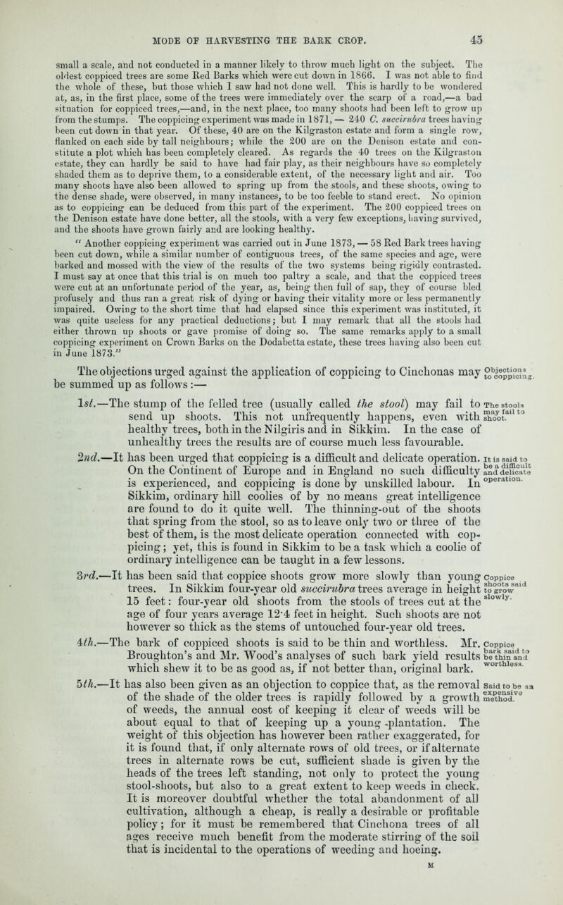 small a scale, and not conducted in a manner likely to throw much light on the subject. The oldest coppiced trees are some Red Barks which were cut down in 1866. I was not able to find the whole of these, but those which I saw had not done well. This is hardly to he wondered at, as, in the first place, some of the trees were immediately over the scarp of a road,—a had situation for coppiced trees,—and, in the next place, too many shoots had been left to grow up from the stumps. The coppicing experiment was made in 1871, — 240 C. succirubra trees having been cut down in that year. Of these, 40 are on the Kilgraston estate and form a single row, flanked on each side by tall neighbours; while the 200 are on the Denison estate and con- stitute a plot which has been completely cleared. As regards the 40 trees on the Kilgraston estate, they can hardly be said to have had fair play, as their neighbours have so completely shaded them as to deprive them, to a considerable extent, of the necessary light and air. Too many shoots have also been allowed to spring up from the stools, and these shoots, owing to the dense shade, were observed, in many instances, to be too feeble to stand erect. No opinion as to coppicing can be deduced from this part of the experiment. The 200 coppiced trees on the Denison estate have done better, all the stools, with a very few exceptions, having survived, and the shoots have grown fairly and are looking healthy. “ Another coppicing experiment was carried out in June 1873, — 58 Red Bark trees having been cut down, while a similar number of contiguous trees, of the same species and age, were barked and mossed with the view of the results of the two systems being rigidly contrasted. I must say at once that this trial is on much too paltry a scale, and that the coppiced trees were cut at an unfortunate period of the year, as, being then full of sap, they of coui’se bled profusely and thus ran a great risk of dying or having their vitality more or less permanently impaired. Owing to the short time that had elapsed since this experiment was instituted, it was quite useless for any practical deductions; but I may remark that all the stools had either thrown up shoots or gave promise of doing so. The same remarks apply to a small coppicing experiment on Crown Barks on the Dodabetta estate, these trees having also been cut in June 1873/'’ The objections urged against the application of coppicing to Cinchonas may ^oppiSn * be summed up as follows :— 1st.—The stump of the felled tree (usually called the stool) may fail to The steals send up shoots. This not unfrequently happens, even with shootai to healthy trees, both in the Nilgiris and in Sikkim. In the case of unhealthy trees the results are of course much less favourable. 2nd.—It has been urged that coppicing is a difficult and delicate operation . It is said to On the Continent of Europe and in England no such difficulty and delicate is experienced, and coppicing is done by unskilled labour. Inoperatlou Sikkim, ordinary hill coolies of by no means great intelligence are found to do it quite well. The thinning-out of the shoots that spring from the stool, so as to leave only two or three of the best of them, is the most delicate operation connected with cop- picing ; yet, this is found in Sikkim to be a task which a coolie of ordinary intelligence can be taught in a few lessons. 3rd.—It has been said that coppice shoots grow more slowly than young coppice trees. In Sikkim four-year old succirubra trees average in height to grow 15 feet: four-year old shoots from the stools of trees cut at the i’lowly’ age of four years average 12'4 feet in height. Such shoots are not however so thick as the stems of untouched four-year old trees. 4th.—The bark of coppiced shoots is said to be thin and worthless. Mr. coppice Broughton’s and Mr. Wood’s analyses of such bark yield results beudnaVd which shew it to be as good as, if not better than, original bark. worthless- 5th.—It has also been given as an objection to coppice that, as the removal said to be of the shade of the older trees is rapidly followed by a growth method, of weeds, the annual cost of keeping it clear of weeds will be about equal to that of keeping up a young -plantation. The weight of this objection has however been ratber exaggerated, for it is found that, if only alternate rows of old trees, or if alternate trees in alternate rows be cut, sufficient shade is given by the heads of the trees left standing, not only to protect the young stool-shoots, but also to a great extent to keep weeds in check. It is moreover doubtful whether the total abandonment of all cultivation, although a cheap, is really a desirable or profitable policy; for it must be remembered that Cinchona trees of all ages receive much benefit from the moderate stirring of the soil that is incidental to the operations of weeding and hoeing. M