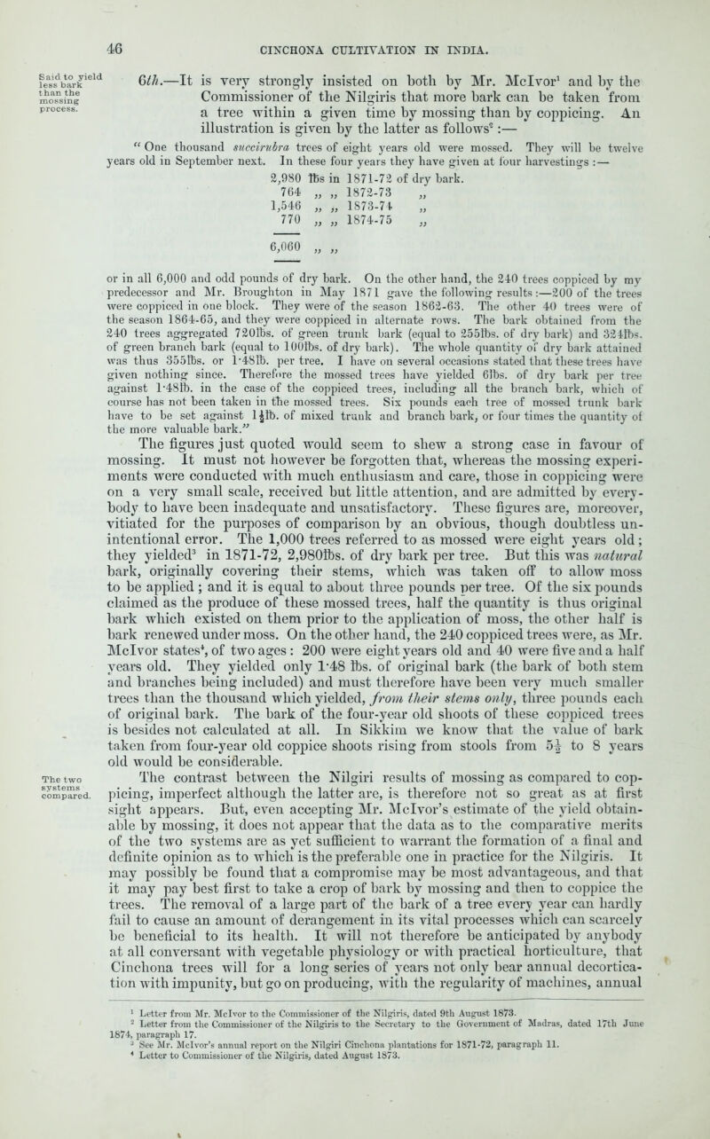 Said to yield less bark t han the mossing process. The two systems compared. 6th.—It is very strongly insisted on both by Mr. Mclvor1 and by the Commissioner of the Nilgiris that more bark can be taken from a tree within a given time by mossing than by coppicing. An illustration is given by the latter as follows'2:— “ One thousand succirubra trees of eight years old were mossed. They will be twelve years old in September next. In these four years they have given at four harvestings : — 2,980 tbs in 1871-72 of dry bark. 764 „ „ 1872-73 1,546 „ „ 1S73-74 770 „ „ 1874-75 6,060 „ „ or in all 6,000 and odd pounds of dry bark. On the other hand, the 240 trees coppiced hy my predecessor and Mr. Broughton in May 1871 gave the following results:—200 of the trees were coppiced in one block. They were of the season 1862-63. The other 40 trees were of the season 1864-65, and they were coppiced in alternate rows. The bark obtained from the 240 trees aggregated 720lbs. of green trunk bark (equal to 2551bs. of dry bark) and 3241bs. of green branch bark (equal to lOOfbs. of dry bark). The whole quantity of dry bark attained was thus 355lbs. or 1/48R). per tree. I have on several occasions stated that these trees have given nothing since. Therefore the mossed trees have yielded 63bs. of dry bark per tree against l-48fb. in the case of the coppiced trees, including all the branch bark, which of course has not been taken in the mossed trees. Six pounds each tree of mossed trunk bark have to be set against l|fb. of mixed trunk and branch bark, or four times the quantity of the more valuable bark.” The figures just quoted would seem to shew a strong case in favour of mossing. It must not however be forgotten that, whereas the mossing experi- ments were conducted with much enthusiasm and care, those in coppicing were on a very small scale, received but little attention, and are admitted by every- body to have been inadequate and unsatisfactory. These figures are, moreover, vitiated for the purposes of comparison by an obvious, though doubtless un- intentional error. The 1,000 trees referred to as mossed were eight years old; they yielded3 in 1871-72, 2,9801bs. of dry bark per tree. But this was natural bark, originally covering their stems, which was taken off to allow moss to be applied ; and it is equal to about three pounds per tree. Of the six pounds claimed as the produce of these mossed trees, half the quantity is thus original bark which existed on them prior to the application of moss, the other half is bark renewed under moss. On the other hand, the 240 coppiced trees were, as Mr. Mclvor states4, of two ages : 200 were eight years old and 40 were five and a half years old. They yielded only T48 lbs. of original bark (the bark of both stem and branches being included) and must therefore have been very much smaller trees than the thousand which yielded, from their stems only, three pounds each of original bark. The bark of the four-year old shoots of these coppiced trees is besides not calculated at all. In Sikkim we know that the value of bark taken from four-year old coppice shoots rising from stools from 5-| to 8 years old would be considerable. The contrast between the Nilgiri results of mossing as compared to cop- picing, imperfect although the latter are, is therefore not so great as at first sight appears. But, even accepting Mr. Mclvor’s estimate of the yield obtain- able by mossing, it does not appear that the data as to the comparative merits of the two systems are as yet sufficient to warrant the formation of a final and definite opinion as to which is the preferable one in practice for the Nilgiris. It may possibly be found that a compromise may be most advantageous, and that it may pay best first to take a crop of bark by mossing and then to coppice the trees. The removal of a large part of the bark of a tree every year can hardly fail to cause an amount of derangement in its vital processes which can scarcely be beneficial to its health. It will not therefore be anticipated by anybody at all conversant with vegetable physiology or with practical horticulture, that Cinchona trees will for a long series of years not only bear annual decortica- tion with impunity, but go on producing, with the regularity of machines, annual 1 Letter from Mr. Mclvor to the Commissioner of the Nilgiris, dated 9th August 1873- 2 Letter from the Commissioner of the Nilgiris to the Secretary to the Government of Madras, dated 17th June 1874, paragraph 17. 3 See Mr. Mclvor’s annual report on the Nilgiri Cinchona plantations for 1871-72, paragraph 11. 1 Letter to Commissioner of the Nilgiris, dated August 1873.