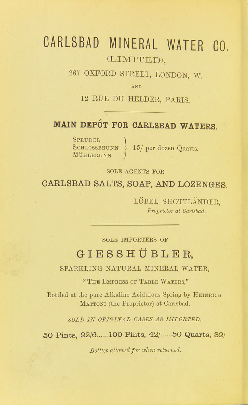 CARLSBAD MINERAL WATER CO. (LIMITED), 267 OXFOED STEEET, LONDON, W. AND 12 EUE DU HELDEE, PAEIS. MAIN DEPOT FOR CARLSBAD WATERS. Spiujdel 1 ScHLOSSBRUNN I 15/ per dozen Quarts. Muhlbrunn j SOLE AGENTS FOR CARLSBAD SALTS, SOAP, AND LOZENGES. LOBEL SHOTTLANDER, Proprietor at Carlsbad. SOLE IMPORTERS OF GIESSHtfBLER, SPARKLING NATURAL MINERAL WATER, “ Thb Empress of Table Waters,” Bottled at the pure Alkaline Acidulous Spring by Heinrich Mattoni (the Proprietor) at Carlsbad. SOLD IN ORIGINAL GASES AS IMPORTED. 50 Pints, 22/6 100 Pints, 42/ 50 Quarts, 32/ Bottles allowed fo^' when rehtrned.