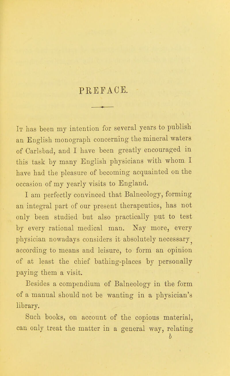 PREFACE. It has been my intention for several years to publish an English monograph concerning the mineral waters of Carlsbad, and I have been greatly encouraged in this task by many English physicians with whom I have had the pleasure of becoming acquainted on the occasion of my yearly visits to England. I am perfectly convinced that Balneology, forming an integral part of our present therapeutics, has not only been studied but also practically put to test by every rational medical man. Nay more, every physician nowadays considers it absolutely necessary^ according to means and leisure, to form an opinion of at least the chief bathing-places by personally paying them a visit. Besides a compendium of Balneology in the form of a manual should not be wanting in a physician’s library. Such books, on account of the copious material, can only treat the matter in a general way, relating h