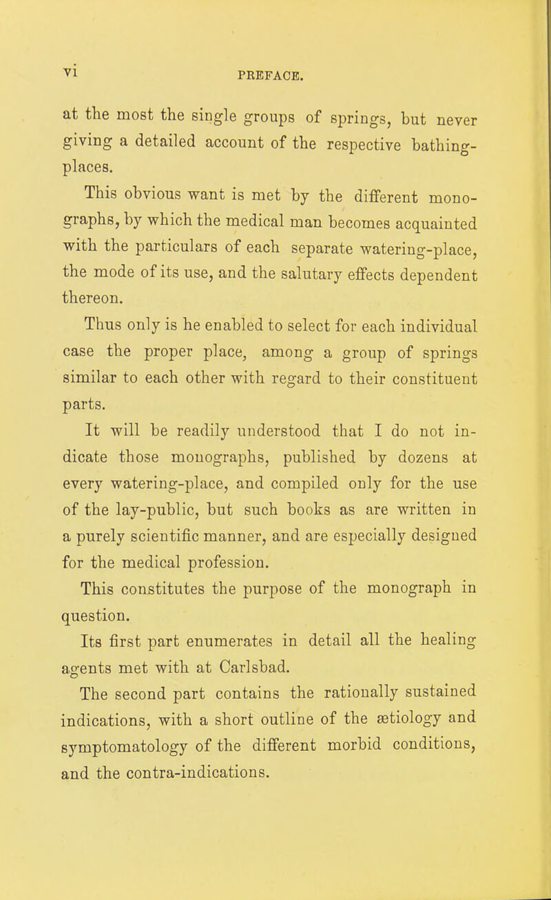 at the most the single groups of springs, hut never giving a detailed account of the respective bathing- places. This obvious want is met by the different mono- graphs, by which the medical man becomes acquainted with the particulars of each separate watering-place, the mode of its use, and the salutary effects dependent thereon. Thus only is he enabled to select for each individual case the proper place, among a group of springs similar to each other with regard to their constituent parts. It will be readily understood that I do not in- dicate those monographs, published by dozens at every watering-place, and compiled only for the use of the lay-public, but such books as are written in a purely scientific manner, and are especially designed for the medical profession. This constitutes the purpose of the monograph in question. Its first part enumerates in detail all the healing agents met with at Carlsbad. The second part contains the rationally sustained indications, with a short outline of the aetiology and symptomatology of the different morbid conditions, and the contra-indications.
