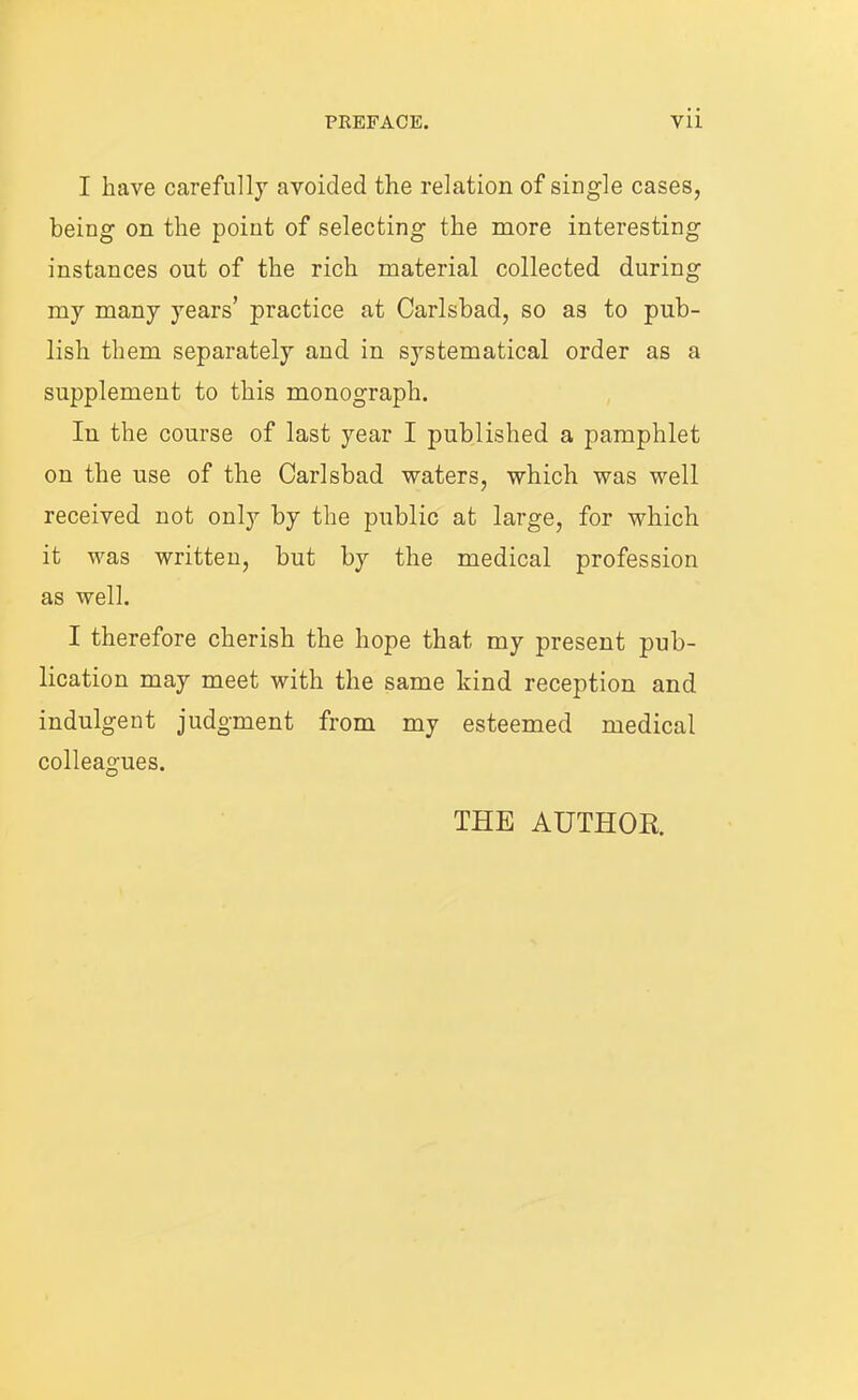 I have carefully avoided the relation of single cases, being on the point of selecting the more interestin instances out of the rich material collected durin my many years’ practice at Carlsbad, so as to pub- lish them separately and in systematical order as a supplement to this monograph. In the course of last year I published a pamphlet on the use of the Carlsbad waters, which was well received not only by the public at large, for which it was written, but by the medical profession as well. I therefore cherish the hope that my present pub- lication may meet with the same kind reception and indulgent judgment from my esteemed medical colleagues. THE AUTHOR aq oq