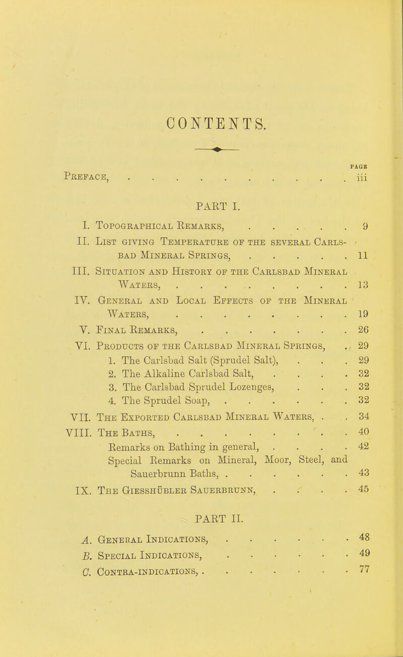 CONTENTS. PAOB PnEFACE, iii PART I. I. Topographical Remarks, 9 II. List giving Temperature op the several Carls- > BAD Mineral Springs, 11 III. Situation and History op the Carlsbad Mineral Waters, . . . 13 IV. General and Local Effects op the Mineral Waters, 19 V. Final Remarks, 26 VI. Products of the Carlsbad Mineral Springs, 29 1. The Carlsbad Salt (Sprudel Salt), . . .29 2. The Alkaline Carlsbad Salt, . . . .32 3. The Carlsbad Sprudel Lozenges, . . .32 4. The Sprudel Soap, 32 VII. The Exported Carlsbad Mineral Waters, . . 34 VIII. The Baths, 40 Remarks on Bathing in general, . . . .42 Special Remarks on Mineral, Moor, Steel, and Sauerbrunn Baths, 43 IX. The Giesshublbr Sauerbrunn, . . . .45 PART II. A. General Indications, 48 B. Special Indications, 49 C. Contra-indications, 77