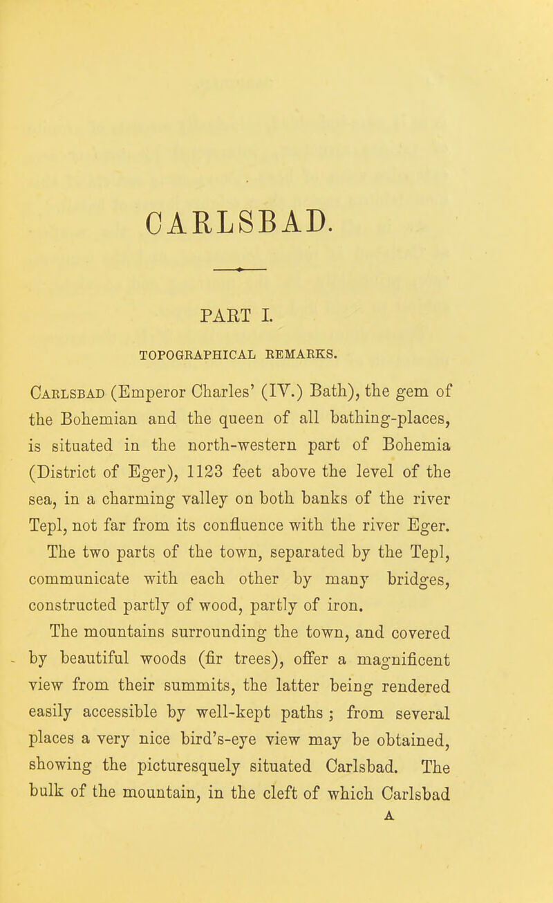 PART I. TOPOGRAPHICAL REMARKS. Carlsbad (Emperor Charles’ (IV.) Bath), the gem of the Bohemian and the queen of all bathing-places, is situated in the north-western part of Bohemia (District of Eger), 1123 feet above the level of the sea, in a charming valley on both banks of the river Tepl, not far from its confluence with the river Eger. The two parts of the town, separated by the Tepl, communicate with each other by many bridges, constructed partly of wood, partly of iron. The mountains surrounding the town, and covered - by beautiful woods (flr trees), offer a magniflcent view from their summits, the latter being rendered easily accessible by well-kept paths ; from several places a very nice bird’s-eye view may be obtained, showing the picturesquely situated Carlsbad. The bulk of the mountain, in the cleft of which Carlsbad A
