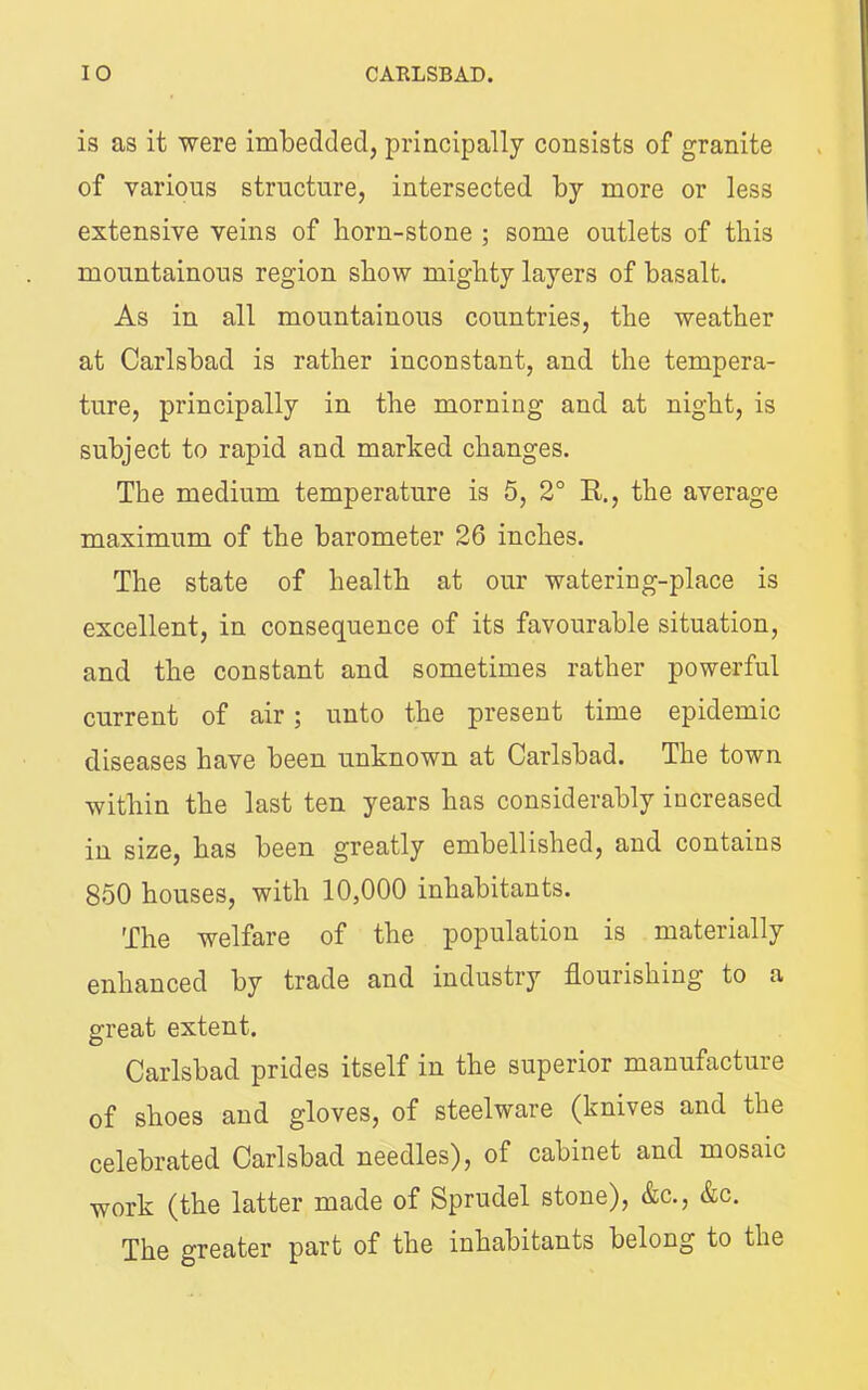 is as it were imbedded, principally consists of granite of various structure, intersected by more or less extensive veins of horn-stone ; some outlets of this mountainous region show mighty layers of basalt. As in all mountainous countries, the weather at Carlsbad is rather inconstant, and the tempera- ture, principally in the morning and at night, is subject to rapid and marked changes. The medium temperature is 5, 2° R., the average maximum of the barometer 26 inches. The state of health at our watering-place is excellent, in consequence of its favourable situation, and the constant and sometimes rather powerful current of air; unto the present time epidemic diseases have been unknown at Carlsbad. The town within the last ten years has considerably increased in size, has been greatly embellished, and contains 850 houses, with 10,000 inhabitants. The welfare of the population is materially enhanced by trade and industry flourishing to a great extent. Carlsbad prides itself in the superior manufacture of shoes and gloves, of steelware (knives and the celebrated Carlsbad needles), of cabinet and mosaic work (the latter made of Sprudel stone), &c., &c. The greater part of the inhabitants belong to the