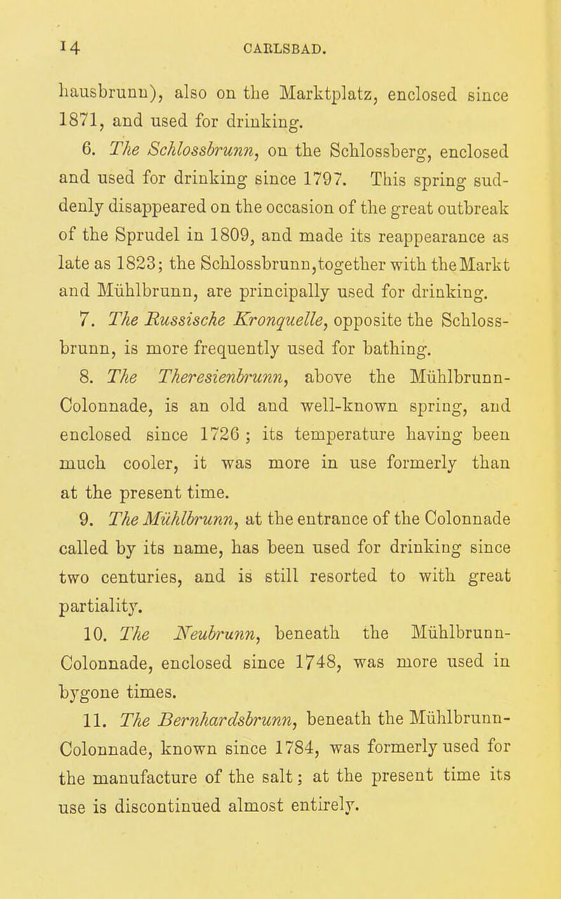 liausbrurm), also on the Marktplatz, enclosed since 1871, and used for drinking. 6. The Schlossbrunn, on the Schlossherg, enclosed and used for drinking since 1797. This spring sud- denly disappeared on the occasion of the great outbreak of the Sprudel in 1809, and made its reappearance as late as 1823; the Schlossbrunn,together with theMarkt and Miihlbrunn, are principally used for drinking. 7. The Russische Kronquelle^ opposite the Schloss- brunn, is more frequently used for bathing. 8. The Theresienh'unn^ above the Miihlbrunn- Colonnade, is an old and well-known spring, and enclosed since 1726 ; its temperature having been much cooler, it was more in use formerly than at the present time. 9. The Miihlbrunn, at the entrance of the Colonnade called by its name, has been used for drinking since two centuries, and is still resorted to with great partiality. 10. The Neubrunn, beneath the Miihlbrunn- Colonnade, enclosed since 1748, was more used in bygone times. 11. The Bernhardsbrunn, beneath the Miihlbrunn- Colonnade, known since 1784, was formerly used for the manufacture of the salt; at the present time its use is discontinued almost entirely.