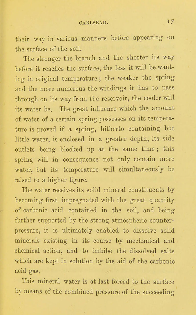 tlieir way in vavious manners before appearing on the surface of the soil. The stronger the branch and the shorter its way before it reaches the surface, the less it will be want- ing in original temperature; the weaker the spring and the more numerous the windings it has to pass through on its way from the reservoir, the cooler will its water be. The great influence which the amount of water of a certain spring possesses on its tempera- ture is proved if a spring, hitherto containing but little water, is enclosed in a greater depth, its side outlets being blocked up at the same time; this spring will in consequence not only contain more water, but its temperature will simultaneously be raised to a higher flgure. The water receives its solid mineral constituents by becoming flrst impregnated with the great quantity .of carbonic acid contained in the soil, and being further supported by the strong atmospheric counter- pressure, it is ultimately enabled to dissolve solid minerals existing in its course by mechanical and chemical action, and to imbibe the dissolved salts which are kept in solution by the aid of the carbonic acid gas. This mineral water is at last forced to the surface by means of the combined pressure of the succeeding