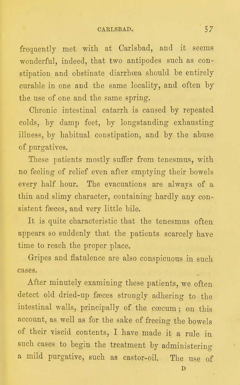 frequently met with at Carlsbad, and it seems wonderful, indeed, that two antipodes such as con- stipation and obstinate diarrhoea should he entirely curable in one and the same locality, and often by the use of one and the same spring. Chronic intestinal catarrh is caused by repeated colds, by damj) feet, by longstanding exhausting illness, by habitual constipation, and by the abuse of purgatives. These patients mostly suffer from tenesmus, with no feeling of relief even after emptying their bowels every half hour. The evacuations are always of a thin and slimy character, containing hardly any con- sistent fteces, and very little bile. It is quite characteristic that the tenesmus often appears so suddenly that the patients scarcely have time to reach the proper place. Gripes and flatulence are also conspicuous in such cases. After minutely examining these patients, we often detect old dried-up faeces strongly adhering to the intestinal walls, principally of the coecum; on this account, as well as for the sake of freeing the bowels of their viscid contents, I have made it a rule in such cases to begin the treatment by administering a mild purgative, such as castor-oil. The use of D
