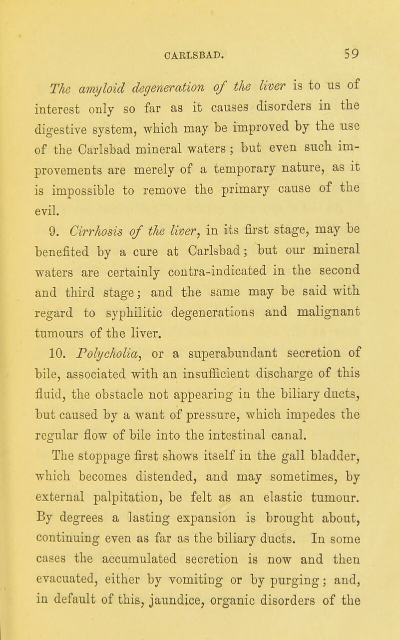 The amyloid degeneration of the liver is to us of interest only so far as it causes disorders iu the digestive system, which may he improved by the use of the Carlsbad mineral waters ; but even such im- provements are merely of a temporary nature, as it is impossible to remove the primary cause of the evil. 9. Cirrhosis of the liver^ in its first stage, may be benefited by a cure at Carlsbad; but our mineral waters are certainly contra-indicated in the second and third stage; and the same may be said with regard to syphilitic degenerations and malignant tumours of the liver. 10. Polycholia, or a superabundant secretion of bile, associated with an insufiicient discharge of this fluid, the obstacle not appearing in the biliary ducts, but caused by a want of pressure, which impedes the regular flow of bile into the intestinal canal. The stoppage first shows itself in the gall bladder, which becomes distended, and may sometimes, by external palpitation, be felt as an elastic tumour. By degrees a lasting expansion is brought about, continuing even as far as the biliary ducts. In some cases the accumulated secretion is now and then evacuated, either by vomiting or by purging; and, in default of this, jaundice, organic disorders of the