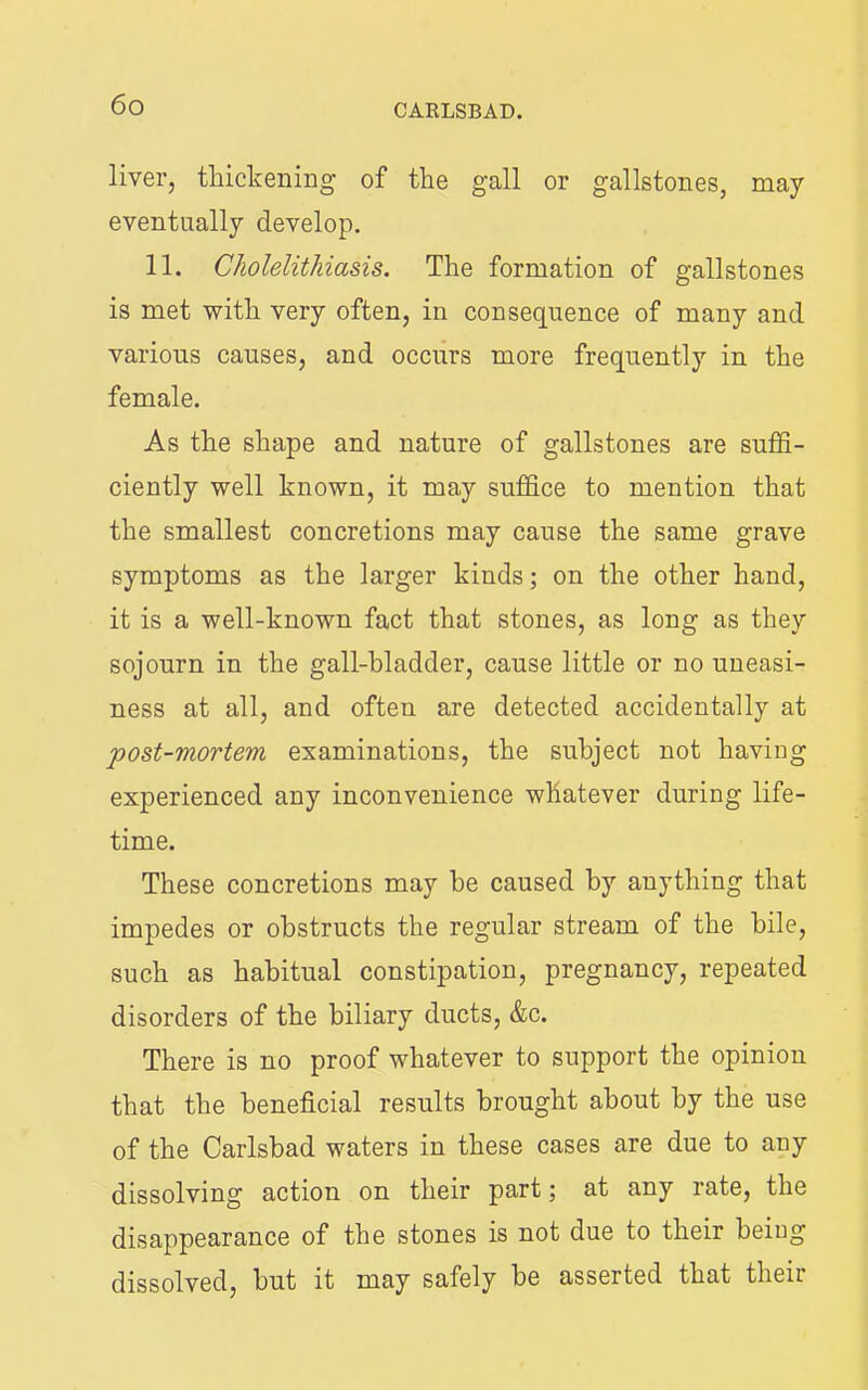 liver, thickening of the gall or gallstones, may eventually develop. 11. Cholelithiasis. The formation of gallstones is met ■with very often, in consequence of many and various causes, and occurs more frequently in the female. As the shape and nature of gallstones are suffi- ciently well known, it may suffice to mention that the smallest concretions may cause the same grave symptoms as the larger kinds; on the other hand, it is a well-known fact that stones, as long as they sojourn in the gall-bladder, cause little or no uneasi- ness at all, and often are detected accidentally at post-mortem examinations, the subject not having experienced any inconvenience whatever during life- time. These concretions may be caused by anything that impedes or obstructs the regular stream of the bile, such as habitual constipation, pregnancy, repeated disorders of the biliary ducts, &c. There is no proof whatever to support the opinion that the beneficial results brought about by the use of the Carlsbad waters in these cases are due to any dissolving action on their part; at any rate, the disappearance of the stones is not due to their being dissolved, but it may safely be asserted that their