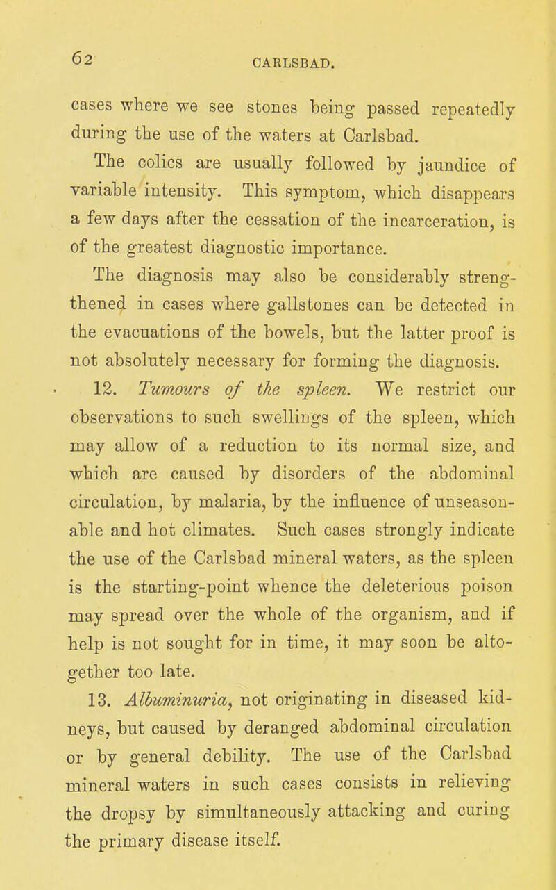 CAELSBAD. cases where we see stones being passed repeatedly during the use of the waters at Carlsbad. The colics are usually followed by jaundice of variable intensity. This symptom, which disappears a few days after the cessation of the incarceration, is of the greatest diagnostic importance. The diagnosis may also be considerably streng- thened in cases where gallstones can be detected in the evacuations of the bowels, but the latter proof is not absolutely necessary for forming the diagnosis. 12. Tumours of the spleen. We restrict our observations to such swellings of the spleen, which may allow of a reduction to its normal size, and which are caused by disorders of the abdominal circulation, by malaria, by the influence of unseason- able and hot climates. Such cases strongly indicate the use of the Carlsbad mineral waters, as the spleen is the starting-point whence the deleterious poison may spread over the whole of the organism, and if help is not sought for in time, it may soon be alto- gether too late. 13. Albuminuria., not originating in diseased kid- neys, but caused by deranged abdominal circulation or by general debility. The use of the Carlsbad mineral waters in such cases consists in relieving the dropsy by simultaneously attacking and curing the primary disease itself.