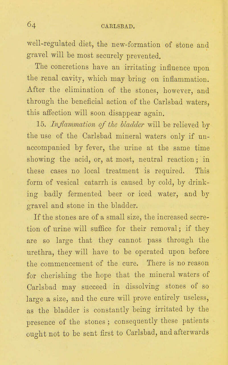 well-regulated diet, the new-formation of stone and gravel will he most securely prevented. The concretions have an irritating influence upon the renal cavity, which may bring on inflammation. After the elimination of the stones, however, and through the beneficial action of the Carlsbad waters, this affection will soon disappear again. 15. Inflammation of the bladder will be relieved by the use of the Carlsbad mineral waters only if un- accompanied by fever, the urine at the same time showing the acid, or, at most, neutral reaction; in these cases no local treatment is required. This form of vesical catarrh is caused by cold, by drink- ing badly fermented beer or iced water, and by gravel and stone in the bladder. If the stones are of a small size, the increased secre- tion of urine will suffice for their removal; if they are so large that they cannot pass through the urethra, they will have to be operated upon before the commencement of the cure. There is no reason for cherishing the hope that the mineral waters of Carlsbad may succeed in dissolving stones of so large a size, and the cure will prove entirely useless, as the bladder is constantly being irritated by the presence of the stones ; consequently these patients ought not to be sent first to Carlsbad, and afterwards