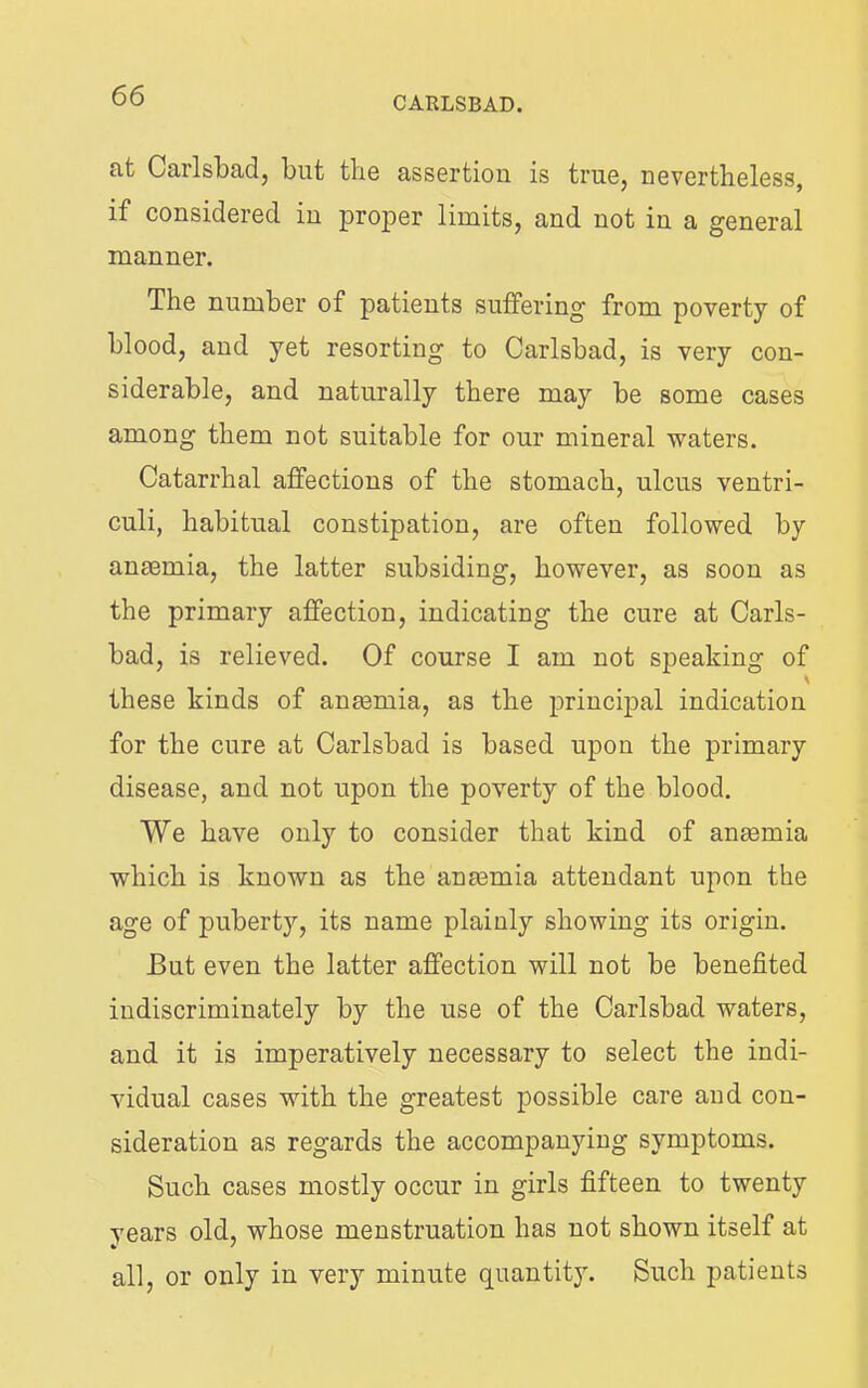 at Carlsbad, but the assertion is true, nevertheless, if considered in proper limits, and not in a general manner. The number of patients suffering from poverty of blood, and yet resorting to Carlsbad, is very con- siderable, and naturally there may be some cases among them not suitable for our mineral waters. Catarrhal affections of the stomach, ulcus ventri- culi, habitual constipation, are often followed by anmmia, the latter subsiding, however, as soon as the primary affection, indicating the cure at Carls- bad, is relieved. Of course I am not speaking of these kinds of anmmia, as the principal indication for the cure at Carlsbad is based upon the primary disease, and not upon the poverty of the blood. We have only to consider that kind of anaemia which is known as the anmmia attendant upon the age of puberty, its name plainly showing its origin. But even the latter affection will not be benefited indiscriminately by the use of the Carlsbad waters, and it is imperatively necessary to select the indi- vidual cases with the greatest possible care aud con- sideration as regards the accompanying symptoms. Such cases mostly occur in girls fifteen to twenty years old, whose menstruation has not shown itself at all, or only in very minute quantity. Such patients