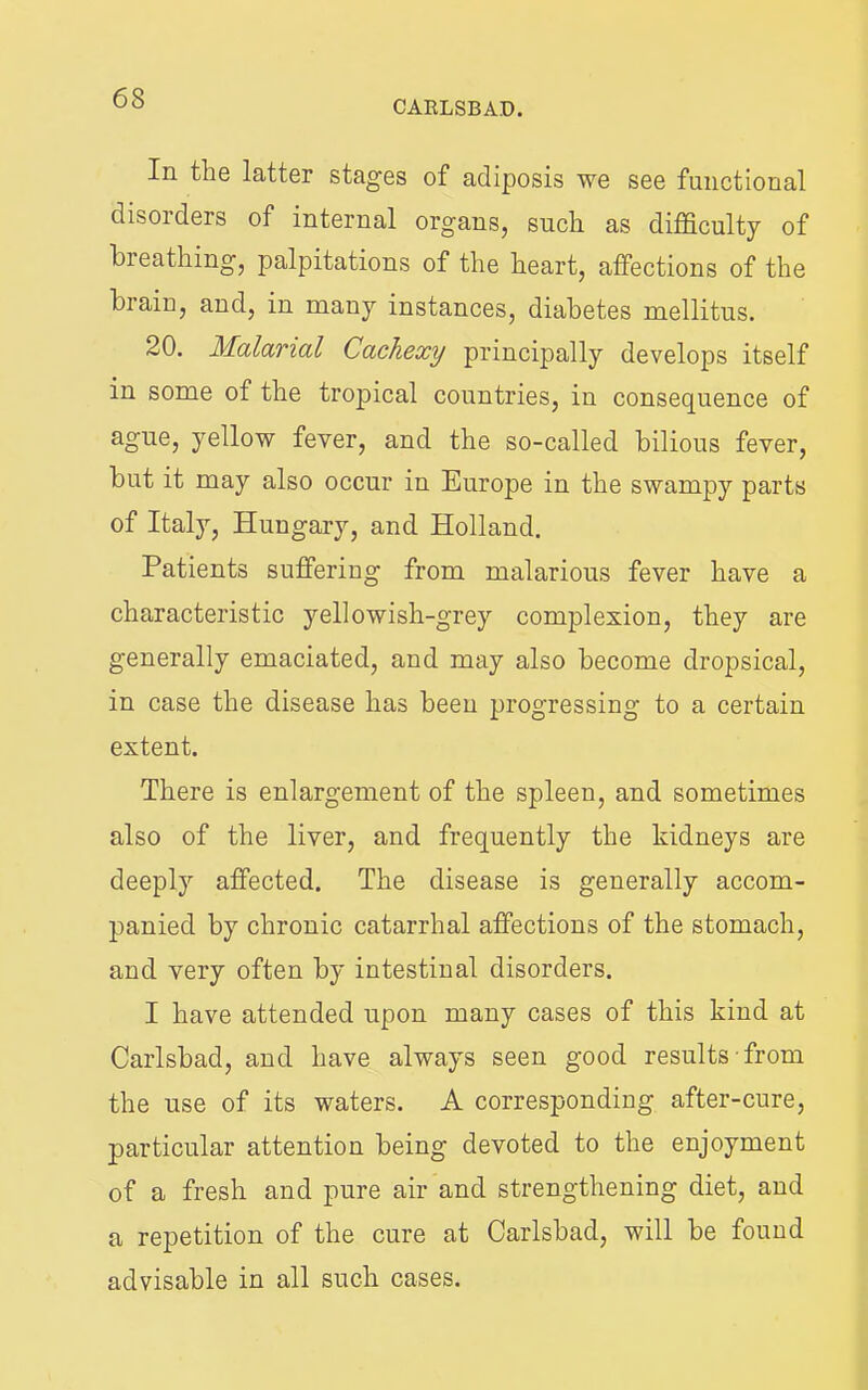 CARLSBAD. In the latter stages of adiposis we see functional disoiders of internal organs, such as difficulty of breathing, palpitations of the heart, affections of the brain, and, in many instances, diabetes mellitus. 20. Malarial Cachexy principally develops itself in some of the tropical countries, in consequence of ague, yellow fever, and the so-called bilious fever, but it may also occur in Europe in the swampy parts of Italy, Hungary, and Holland. Patients suffering from malarious fever have a characteristic yellowish-grey complexion, they are generally emaciated, and may also become dropsical, in case the disease has been progressing to a certain extent. There is enlargement of the spleen, and sometimes also of the liver, and frequently the kidneys are deeply affected. The disease is generally accom- panied by chronic catarrhal affections of the stomach, and very often by intestinal disorders. I have attended upon many cases of this kind at Carlsbad, and have always seen good results from the use of its waters. A corresponding after-cure, particular attention being devoted to the enjoyment of a fresh and pure air and strengthening diet, and a repetition of the cure at Carlsbad, will be found advisable in all such cases.