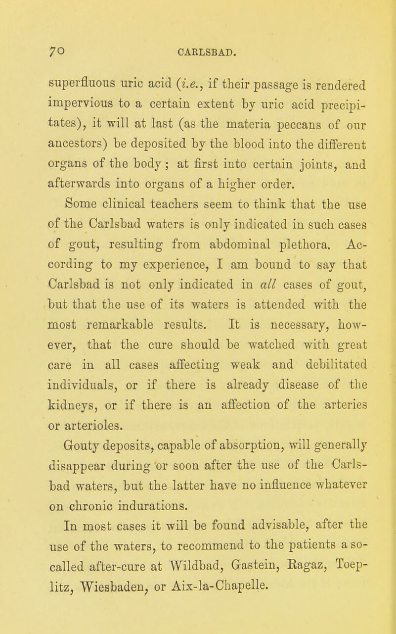 superfluous uric acid if their passage is rendered impervious to a certain extent by uric acid precipi- tates), it will at last (as the materia peccans of our ancestors) be deposited by the blood into the different organs of the body at first into certain joints, and afterwards into organs of a higher order. Some clinical teachers seem to think that the use of the Carlsbad waters is only indicated in such cases of gout, resulting from abdominal plethora. Ac- cording to my experience, I am bound to say that Carlsbad is not only indicated in all cases of gout, but that the use of its waters is attended with the most remarkable results. It is necessary, how- ever, that the cure should be watched with great care in all cases affecting weak and debilitated individuals, or if there is already disease of the kidneys, or if there is an affection of the arteries or arterioles. Gouty deposits, capable of absorption, will generally disappear during ‘or soon after the use of the Carls- bad waters, but the latter have no influence whatever on chronic indurations. In most cases it will be found advisable, after the use of the waters, to recommend to the patients a so- called after-cure at Wildbad, Gastein, Eagaz, Toep- litz, Wiesbaden^ or Aix-la-Chapelle.