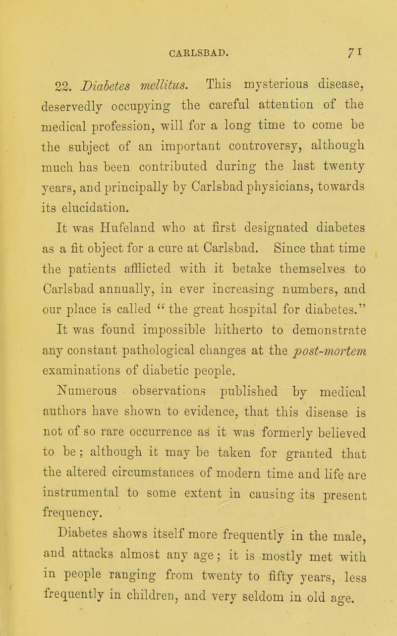 22. Diabetes mellitus. This mysterious disease, deservedly occupying the careful attention of the medical profession, will for a long time to come he the subject of an important controversy, although much has been contributed during the last twenty years, and principally by Carlsbad physicians, towards its elucidation. It was Hufeland who at first designated diabetes as a fit object for a cure at Carlsbad. Since that time the patients afflicted with it betake themselves to Carlsbad annually, in ever increasing numbers, and our place is called “ the great hospital for diabetes.” It was found impossible hitherto to demonstrate any constant pathological changes at the post-mortem examinations of diabetic people. Numerous observations published by medical authors have shown to evidence, that this disease is not of so rare occurrence as it was formerly believed to be; although it may be taken for granted that the altered circumstances of modern time and life are instrumental to some extent in causing its present frequency. Diabetes shows itself more frequently in the male, and attacks almost any age; it is mostly met with in people ranging from twenty to fifty j^ears, less frequently in children, and very seldom in old age.