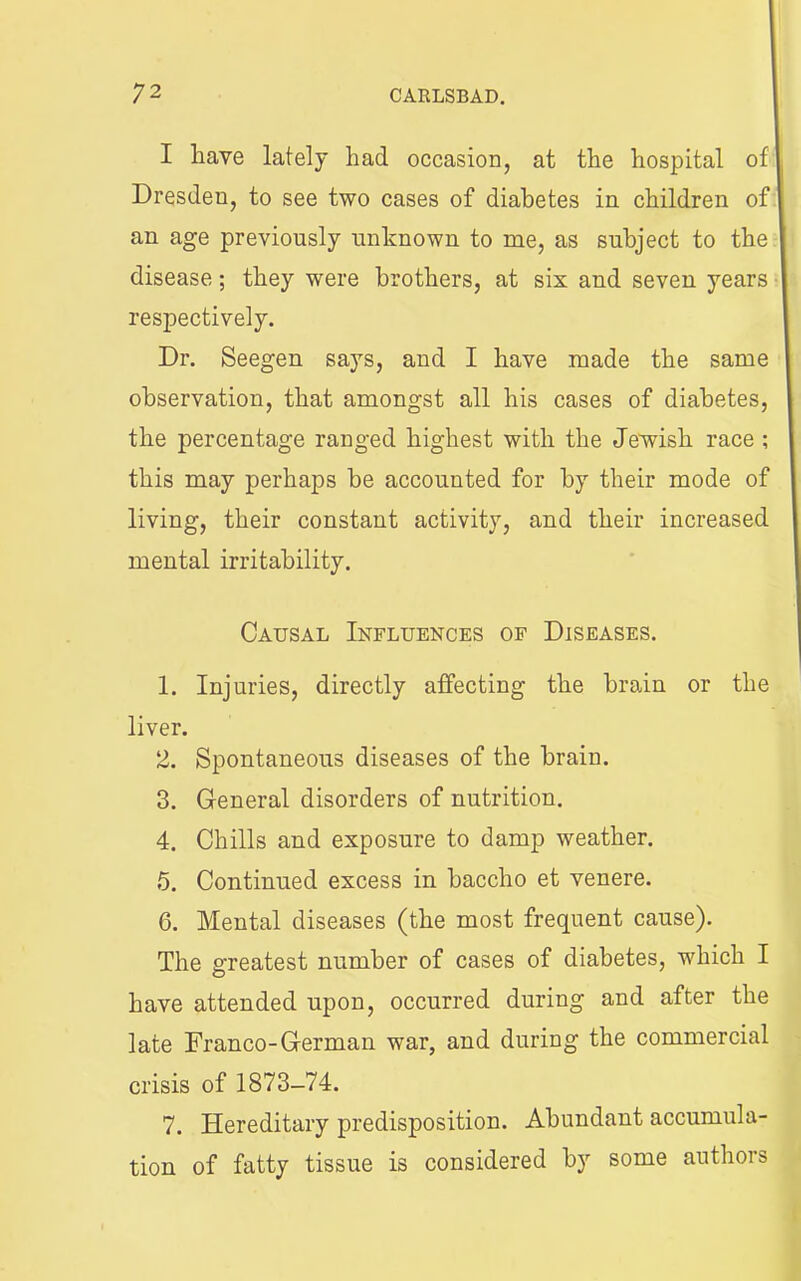 I have lately had occasion, at the hospital of I Dresden, to see two cases of diabetes in children of an age previously unknown to me, as subject to the disease; they were brothers, at six and seven years ■ respectively. Dr. Seegen says, and I have made the same observation, that amongst all his cases of diabetes, the percentage ranged highest with the Jewish race ; this may perhaps be accounted for by their mode of living, their constant activity, and their increased mental irritability. Causal Influences of Diseases. 1. Injuries, directly affecting the brain or the liver. 2. Spontaneous diseases of the brain. 3. General disorders of nutrition. 4. Chills and exposure to damp weather. 5. Continued excess in baccho et venere. 6. Mental diseases (the most frequent cause). The greatest number of cases of diabetes, which I have attended upon, occurred during and after the late Franco-German war, and during the commercial crisis of 1873-74. 7. Hereditary predisposition. Abundant accumula- tion of fatty tissue is considered by some authors