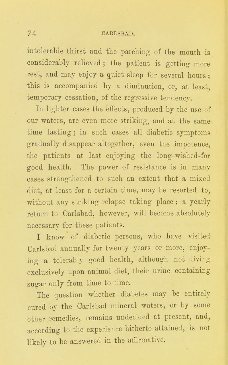 intolerable thirst and the parching of the mouth is considerably relieved; the patient is getting more rest, and may enjoy a quiet sleep for several hours; this is accompanied by a diminution, or, at least, temporary cessation, of the regressive tendency. In lighter cases the effects, produced by the use of our waters, are even more striking, and at the same time lasting; in such cases all diabetic symptoms gradually disappear altogether, even the impotence, the patients at last enjoying the long-wished-for good health. The power of resistance is in many cases strengthened to such an extent that a mixed diet, at least for a certain time, may be resorted to, without any striking relapse taking place ; a yearly return to Carlsbad, however, will become absolutely necessary for these patients. I know'of diabetic persons, who have visited Carlsbad annually for twenty years or more, enjoy- ing a tolerably good health, although not living exclusively upon animal diet, their urine containing sugar only from time to time. The question whether diabetes may be entirely cured by the Carlsbad mineral waters, or by some other remedies, remains undecided at present, and, according to the experience hitherto attained, is not likely to be answered in the affirmative.