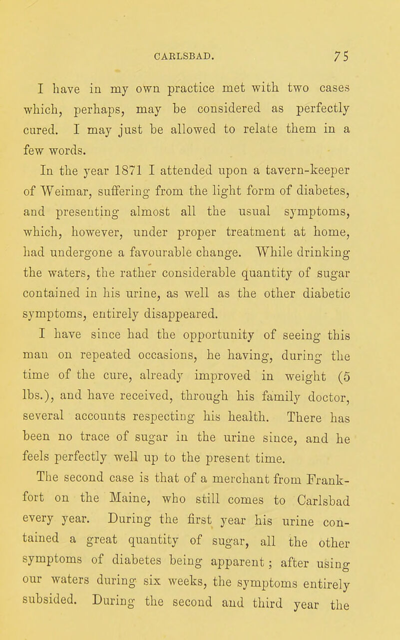 I have in my own practice met with two cases which, perhaps, may he considered as perfectly cured. I may just be allowed to relate them in a few words. In the year 1871 I attended upon a tavern-keeper of Weimar, suffering from the light form of diabetes, and presenting almost all the usual symptoms, which, however, under proper treatment at home, had undergone a favourable change. While drinking the waters, the rather considerable quantity of sugar contained in his urine, as well as the other diabetic symptoms, entirely disappeared. I have since had the opportunity of seeing this man on repeated occasions, he having, during the time of the cure, already improved in weight (5 lbs.), and have received, through his family doctor, several accounts respecting his health. There has been no trace of sugar in the urine since, and he feels perfectly well up to the present time. The second case is that of a merchant from Frank- fort on the Maine, who still comes to Carlsbad every year. During the first year his urine con- tained a great quantity of sugar, all the other symptoms of diabetes being apparent; after using ters duiin^ six weeks, the symptoms entirely subsided. During the second and third year the