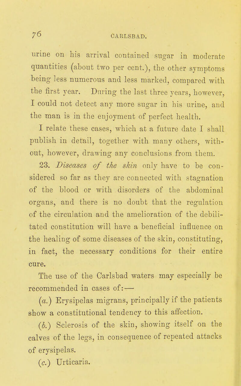 ;6 urine on his arrival contained sugar in moderate quantities (about two per cent.), the other symptoms being less numerous and less marked, compared with the first year. During the last three years, however, I could not detect any more sugar in his urine, and the man is in the enjoyment of perfect health. I relate these cases, which at a future date I shall publish in detail, together with many others, with- out, however, drawing any conclusions from them. 23. Diseases of the skin only have to be con- sidered so far as they are connected with stagnation of the blood or with disorders of the abdominal organs, and there is no doubt that the regulation of the circulation and the amelioration of the debili- tated constitution will have a beneficial influence on the healing of some diseases of the skin, constituting, in fact, the necessary conditions for their entire cure. The use of the Carlsbad waters may especially be recommended in cases of: — (a.) Erysipelas migrans, principally if the patients show a constitutional tendency to this affection. {b.) Sclerosis of the skin, showing itself on the calves of the legs, in consequence of repeated attacks of erysipelas. (c.) Urticaria.