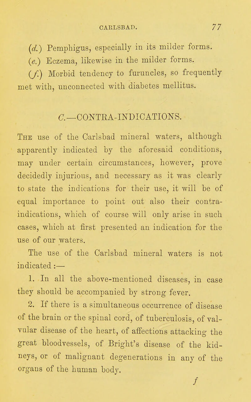 {d.) Pemphigus, especially in its milder forms. {e.) Eczema, likewise in the milder forms. (/) Morbid tendency to furuncles, so frequently met with, unconnected with diabetes mellitus. (7.-CONTRA-INDICATIONS. The use of the Carlsbad mineral waters, although apparently indicated by the aforesaid conditions, may under certain circumstances, however, prove decidedly injurious, and necessary as it was clearly to state the indications for their use, it will be of equal importance to point out also their contra- indications, which of course will only arise in such cases, which at first presented an indication for the use of our waters. The use of the Carlsbad mineral waters is not indicated:— 1. In all the above-mentioned diseases, in case they should be accompanied by strong fever. 2. If there is a simultaneous occurrence of disease of the brain or the spinal cord, of tuberculosis, of val- vular disease of the heart, of affections attacking the great bloodvessels, of Bright’s disease of the kid- neys, or of malignant degenerations in any of the organs of the human body. /