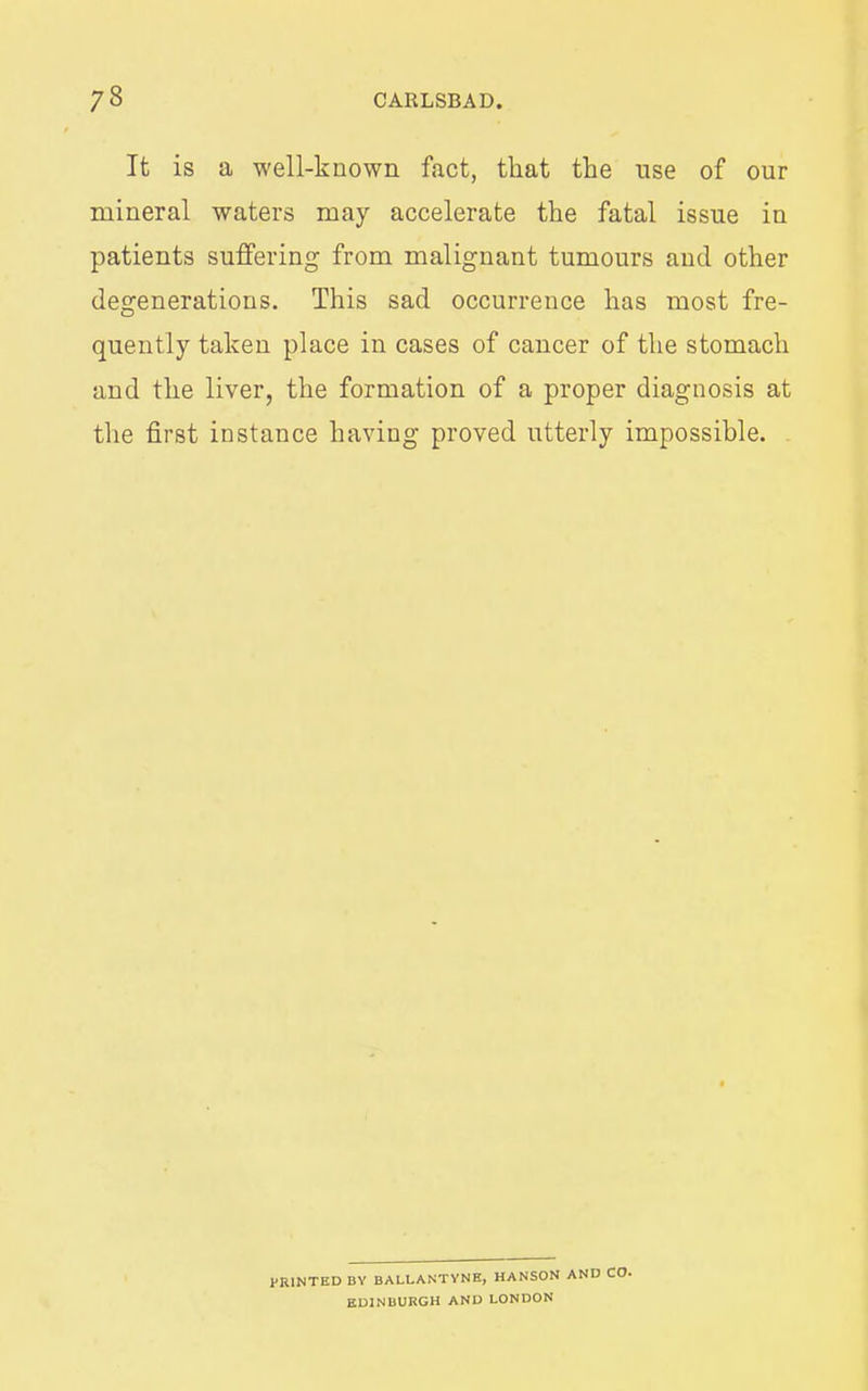It is a well-known fact, that the use of our mineral waters may accelerate the fatal issue in patients suffering from malignant tumours and other degenerations. This sad occurrence has most fre- quently taken place in cases of cancer of the stomach and the liver, the formation of a proper diagnosis at the first instance having proved utterly impossible. PRINTED BY BALLANTYNH, HANSON AND CO. EDINBURGH AND LONDON
