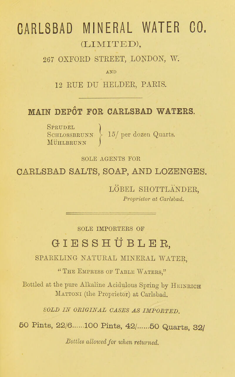 CARLSBAD MINERAL WATER CO. (LIMITED), 267 OXFOED STEEET, LONDON, W. AND 12 EUE DU HELDER, PARIS. MAIN DEPOT FOR CARLSBAD WATERS. Sprudel ] ScHLOSSBRUNN > 15/ per dozen Quarts. MiiHLBRUNN j SOLE AGENTS FOR CARLSBAD SALTS, SOAP, AND LOZENGES. LOBEL SHOTTLANDER, Proprietor at Carlsbad. SOLE IMPORTERS OF GIESSHtfBLER, SPARKLING NATURAL MINERAL WATER, “ The Empress op Table Waters,” Bottled at the pure Alkaline Acidulous Spring by Heinrich Mattoni (the Proprietor) at Carlsbad. SOLD IN ORIGINAL GASES AS IMPORTED. 50 Pints, 22/6 100 Pints, 42/ 50 Quarts, 32/ Bottles allowed for when returned.
