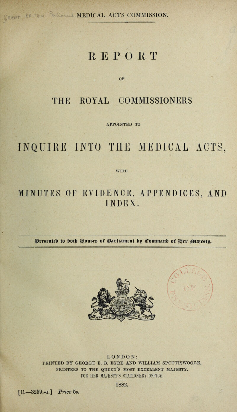 REPORT OF THE ROYAL COMMISSIONERS APPOINTED TO INQUIRE INTO THE MEDICAL ACTS, WITH MINUTES OF EVIDENCE, APPENDICES, AND INDEX. flirorntrli to tiott) iftousws of tfarliamrnt fip iffommaitH of ?I?n* iWairotin LONDON: PRINTED BY GEORGE E. B. EYRE AND WILLIAM SPOTTISWOOBE, PRINTERS TO THE QUEEN’S MOST EXCELLENT MAJESTY. FOR HER MAJESTY’S STATIONERY OFFICE. [C.—3259.-i.] Price 5s. 1882.