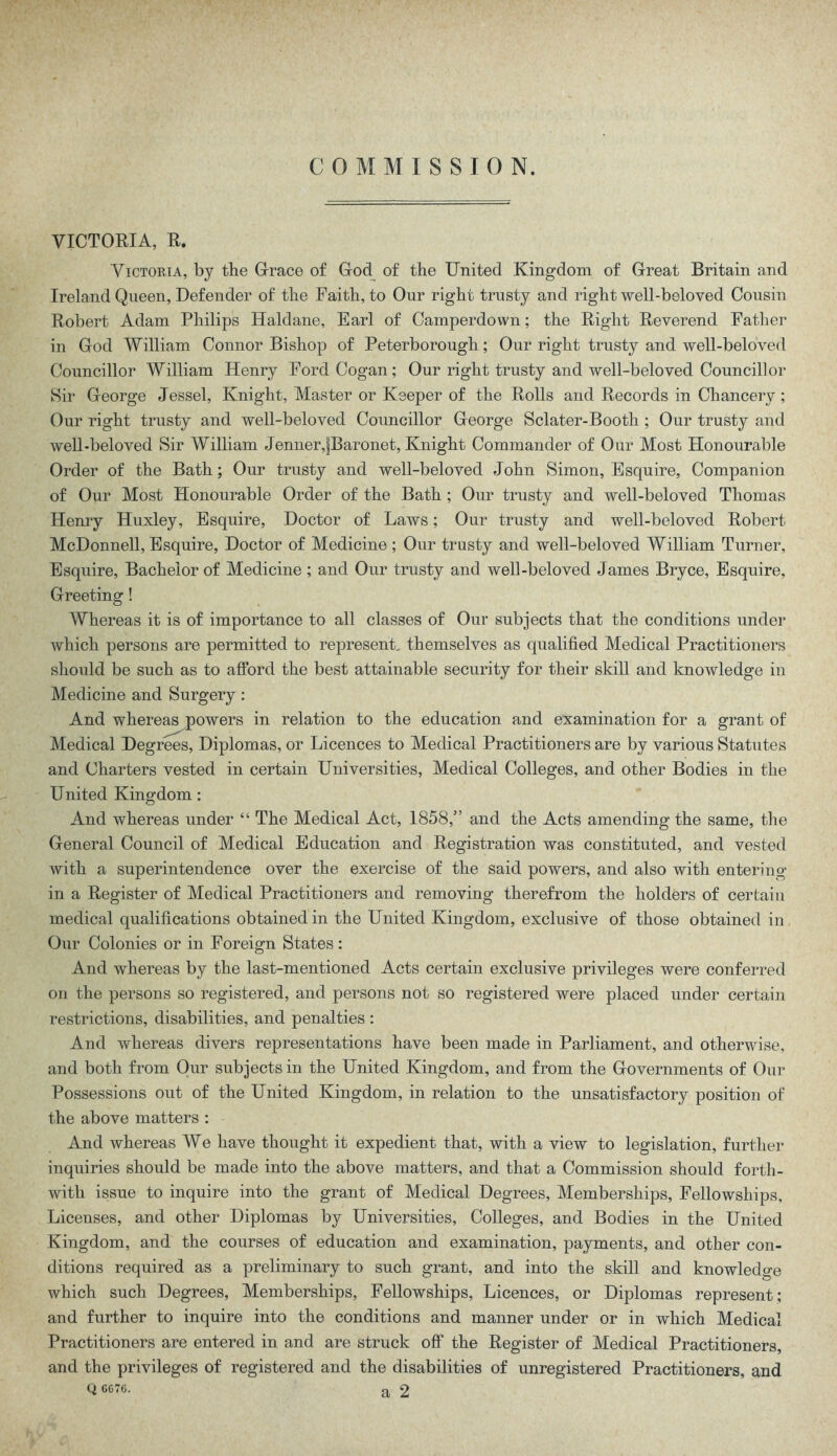 COMMISSION. VICTORIA, R. Victoria, by the Grace of God of the United Kingdom of Great Britain and Ireland Queen, Defender of the Faith, to Our right trusty and right well-beloved Cousin Robert Adam Philips Haldane, Earl of Camperdown; the Right Reverend Father in God William Connor Bishop of Peterborough; Our right trusty and well-beloved Councillor William Henry Ford Cogan; Our right trusty and well-beloved Councillor Sir George Jessel, Knight, Master or Keeper of the Rolls and Records in Chancery ; Our right trusty and well-beloved Councillor George Sclater-Booth ; Our trusty and well-beloved Sir William JennerJBaronet, Knight Commander of Our Most Honourable Order of the Bath; Our trusty and well-beloved John Simon, Esquire, Companion of Our Most Honourable Order of the Bath ; Our trusty and well-beloved Thomas Henry Huxley, Esquire, Doctor of Laws; Our trusty and well-beloved Robert McDonnell, Esquire, Doctor of Medicine ; Our trusty and well-beloved William Turner, Esquire, Bachelor of Medicine ; and Our trusty and well-beloved James Bryce, Esquire, Greeting! Whereas it is of importance to all classes of Our subjects that the conditions under which persons are permitted to represent, themselves as qualified Medical Practitioners should be such as to afford the best attainable security for their skill and knowledge in Medicine and Surgery: And whereas powers in relation to the education and examination for a grant of Medical Degrees, Diplomas, or Licences to Medical Practitioners are by various Statutes and Charters vested in certain Universities, Medical Colleges, and other Bodies in the United Kingdom : And whereas under “ The Medical Act, 1858,” and the Acts amending the same, the General Council of Medical Education and Registration was constituted, and vested with a superintendence over the exercise of the said powers, and also with entering1 in a Register of Medical Practitioners and removing therefrom the holders of certain medical qualifications obtained in the United Kingdom, exclusive of those obtained in Our Colonies or in Foreign States: And whereas by the last-mentioned Acts certain exclusive privileges were conferred on the persons so registered, and persons not so registered were placed under certain restrictions, disabilities, and penalties : And whereas divers representations have been made in Parliament, and otherwise, and both from Our subjects in the United Kingdom, and from the Governments of Our Possessions out of the United Kingdom, in relation to the unsatisfactory position of the above matters : And whereas We have thought it expedient that, with a view to legislation, further inquiries should be made into the above matters, and that a Commission should forth- with issue to inquire into the grant of Medical Degrees, Memberships, Fellowships, Licenses, and other Diplomas by Universities, Colleges, and Bodies in the United Kingdom, and the courses of education and examination, payments, and other con- ditions required as a preliminary to such grant, and into the skill and knowledge which such Degrees, Memberships, Fellowships, Licences, or Diplomas represent; and further to inquire into the conditions and manner under or in which Medical Practitioners are entered in and are struck off the Register of Medical Practitioners, and the privileges of registered and the disabilities of unregistered Practitioners, and Q CG76. a 2