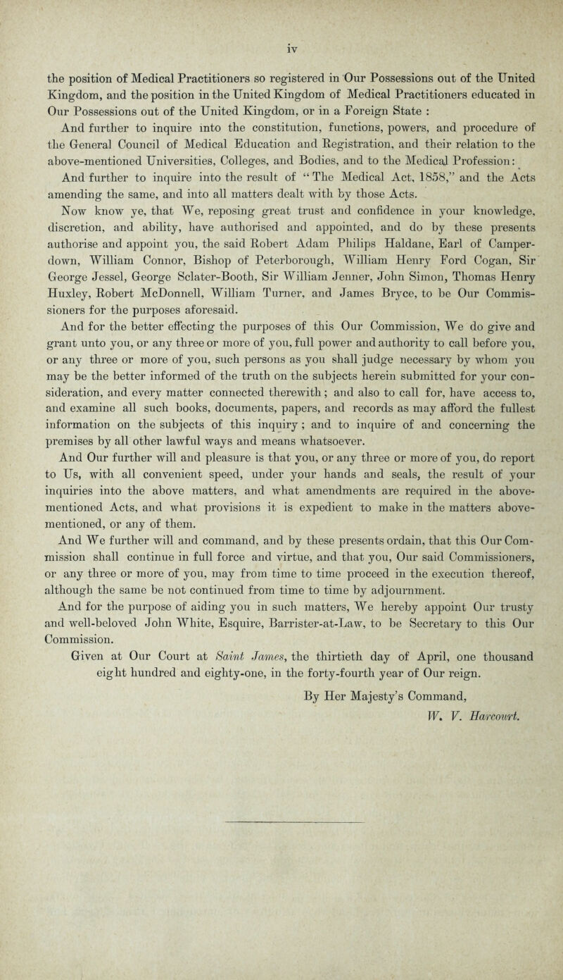 the position of Medical Practitioners so registered in Our Possessions out of the United Kingdom, and the position in the United Kingdom of Medical Practitioners educated in Our Possessions out of the United Kingdom, or in a Foreign State : And further to inquire into the constitution, functions, powers, and procedure of the General Council of Medical Education and Registration, and their relation to the above-mentioned Universities, Colleges, and Bodies, and to the Medical Profession: And further to inquire into the result of “ The Medical Act, 1858,” and the Acts amending the same, and into all matters dealt with by those Acts. Now know ye, that We, reposing great trust and confidence in your knowledge, discretion, and ability, have authorised and appointed, and do by these presents authorise and appoint you, the said Robert Adam Philips Haldane, Earl of Camper- down, William Connor, Bishop of Peterborough, William Henry Ford Cogan, Sir George Jessel, George Sclater-Booth, Sir William Jenner, John Simon, Thomas Henry Huxley, Robert McDonnell, William Turner, and James Bryce, to be Our Commis- sioners for the purposes aforesaid. And for the better effecting the purposes of this Our Commission, We do give and grant unto you, or any three or more of you, full power and authority to call before you, or any three or more of you, such persons as you shall judge necessary by whom you may be the better informed of the truth on the subjects herein submitted for your con- sideration, and every matter connected therewith; and also to call for, have access to, and examine all such books, documents, papers, and records as may afford the fullest information on the subjects of this inquiry ; and to inquire of and concerning the premises by all other lawful ways and means whatsoever. And Our further will and pleasure is that you, or any three or more of you, do report to Us, with all convenient speed, under your hands and seals, the result of your inquiries into the above matters, and what amendments are required in the above- mentioned Acts, and what provisions it is expedient to make in the matters above- mentioned, or any of them. And We further will and command, and by these presents ordain, that this Our Com- mission shall continue in full force and virtue, and that you, Our said Commissioners, or any three or more of you, may from time to time proceed in the execution thereof, although the same be not continued from time to time by adjournment. And for the purpose of aiding you in such matters, We hereby appoint Our trusty and well-beloved John White, Esquire, Barrister-at-Law, to be Secretary to this Our Commission. Given at Our Court at Saint James, the thirtieth day of April, one thousand eight hundred and eighty-one, in the forty-fourth year of Our reign. By Her Majesty’s Command, IF. V. Harcourt,.